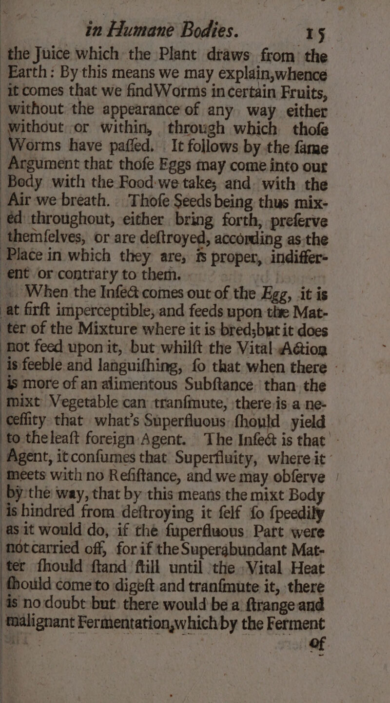 the Juice which the Plant draws from the Earth: By this means we may explain,whence it comes that we find Worms in certain Fruits, without the appearance of any way. either without or within, through which thofe Worms have pafled. . It follows by the fame Argument that thofe Eggs may come into our Body with the Food-we take; and. with the | Airwe breath. Thofe Seeds being thus mix- éd throughout, either bring forth, preferve themfelves, or are deftroyed, according as:the Place in which they are, fs proper, indiffer- ent or contrary to them. : fb Biagis | When the Infe&amp; comes out of the Egg, it is at firft imperceptible, and feeds upon thre Mat- ter of the Mixture where it is bred;but it does not feed upon it, but whilft the Vital Aétion is feeble and languifhing, fo that when there — is more of an alimentous Subftance. than the mixt Vegetable can tranfmute, \there.is a ne- ceflity that what's Superfluous fhould yield to theleaft foreign Agent. The Infeé is that - Agent, itconfumes that Superfluity, whereit ‘Meets with no Refftance, and we may obferve | bythe way, that by this means the mixt Body is hindred from deftroying it felf fo fpeedily asit would do, if the fuperfluous Part were notcarried off, for if the Supergbundant Mat- lng fhould ftand fill until the «Vital Heat fhould cometto digeft and tranfmute it, there is no doubt but there would be a ftrange and ‘malignant Fermentation,whichby the Ferment Lise | | of ~