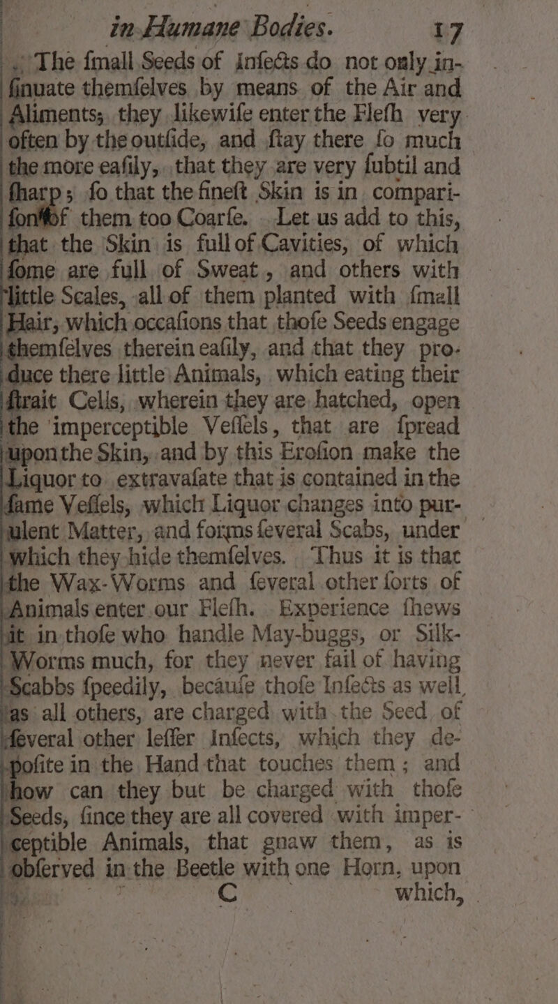 The fmall Seeds of infe&amp;s do not only in- finuate themfelves by means of the Air and Aliments; they likewife enter the Flefh very often by the outfide, and ftay there fo much the more eafily,. that they are very fubtil and fharp; fo that the fineft Skin is in compari- mof them too Coarfe. . Let us add to this, that the Skin is fullof Cavities, of which fome are full of Sweat, and others with little Scales, all of them planted with {mall Hair, which occafions that thofe Seeds engage themfelves therein eafily, and that they pro- fa there little Animals, which eating their fait Cells, wherein they are hatched, open ithe ‘imperceptible Veflels, that are fpread upon the Skin, and by this Erofion make the Liquor to extravafate that is contained in the dame Veflels, which Liquor changes into pur- ulent Matter, and forms feveral Scabs, under — Which they hide themfelves. ‘Thus it is thac e Wax-Worms and feveral other forts of Animals enter.our Flefh. Experience fhews it in thofe who handle May-buggs, or Silk- Worms much, for they never fail of having Scabbs {peedily, becauie thofe Infects as well fas all others, are charged with the Seed, of deveral other leffer AInfects, which they de- \pofite in the Hand that touches them; and how can they but be charged with thofe Seeds, fince they are all covered with imper- eptible Animals, that gnaw them, as is obferved in the Beetle with one Horn, upon