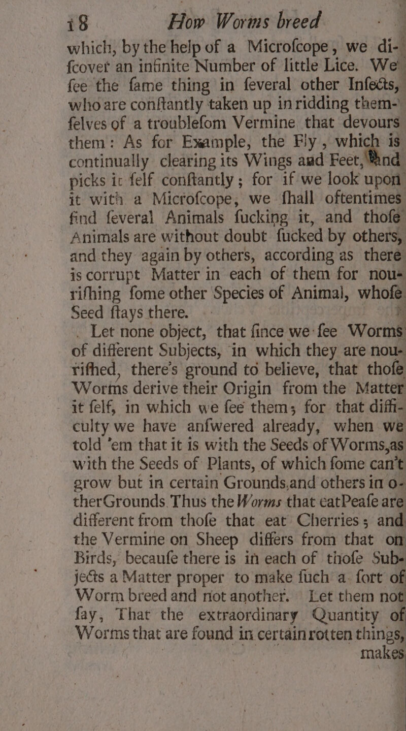 which, by the help of a Microfcope, we di-# {covet an infinite Number of little Lice. We à fee the fame thing in feveral other Infeéts, who are conftantly taken up in ridding them-W felves of a troublefom Vermine that devours them: As for Example, the Fly , which is continually clearing its Wings aud Feet, ind picks ic felf conftantly ; for if we look upon it with a Microfcope, we fhall oftentimes find feveral Animals fucking it, and thofe Animals are without doubt fucked by others, and they again by others, according as there is corrupt Matter in each of them for nou rifhing fome other Species of Animal, jh Seed ftays there. h Let none object, that fince we fee Wort of different Subj jects, in which they are nou- rifhed, there’s preci to believe, that thofe Worns derive their Origin from the Matter it felf, in which we fee them; for that diffi- culty we have anfwered already, when we told ‘em that it is with the Seeds of Worms,as with the Seeds of Plants, of which fome can’t srow but in certain Grounds,and others in 02 therGrounds. Thus the Worms that eatPeafe are different from thofe that eat Cherries; and the Vermine on Sheep differs from that om Birds, becaufe there is in each of thofe Subs jects a Matter proper to make fuch a. fort of Worm breed and not another. Let them not fay, That the extraordinary Quantity of Worms that are found in certain rotten things, makes,