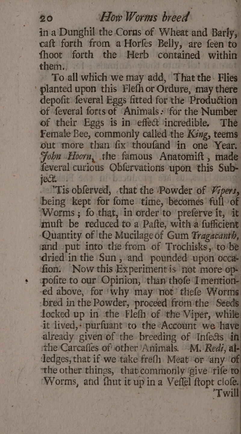 in a Dunghil the Corns of Wheat and Barly,, caft forth from aHorfes Belly, are feen to fhoot forth the Herb contained within thems; °°! OS CFA 1G - To all which we may add, That the - Flies ‘ planted upon this Flefh or Ordure, may there depofit feveral Eggs fitted for the Produétion of feveral fortsof Animals : for the Number of their Eggs is in effect ‘incredible. The Female Bee, commonly called the King, teems out more than fix’ thoufand in one Year. Foln «Hoorn, the famous Anatomift, made feveral curious Obfervations upon ‘this Sub- Tis obferved, .that the Powder of Vipers, being ‘kept ‘for fome time, ‘becomes’ full of ‘Worms ; fo that, in order to preferve it, it muft be reduced to a Pafte, witha fufficient ‘Quantity of ‘the Mucilageof Gum Tragacanth, and put into the from of Trochisks,. to‘be ‘dried in the Sun, and pounded: upon occa- ion: Now this Experiment is not more op. pofite to our Opinion, than thofe I mention: -ed above, for ‘why may not’ thefe Worms bred in the Powder, proceed fromthe Seeds locked up in the Flefh of ‘the Viper, while it lived,+‘purfuant to the “Account we ‘have already given of the breeding of Infe&amp;s if ‘the Carcafles of other ‘Animals. -M. ‘Reds, al- dedges, that if we take frefh Meat or ‘any ‘of “the other things, that commonly give rife to! ‘Worms, afd fhut it up in a Veflel ftopt “os ae 3 Twill