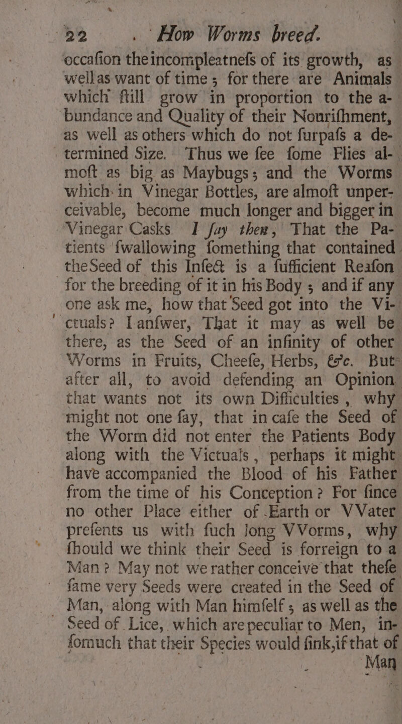 \ occafon theincompleatnefs of its growth, as. wellas want of time ; for there are Animals — which ftill grow in proportion to the a- as well as others which do not furpafs a de- termined Size. Thus we fee fome Flies al- moft as big as Maybugs; and the Worms which in Vinegar Bottles, are almoft unper- ceivable, become much longer and bigger in tients {wallowing fomething that contained. theSeed of this Infe&amp; is a fufficient Reafon one ask me, how that Seed got into the Vi- there, as the Seed of an infinity of other Worms in Fruits, Cheefe, Herbs, és’. But” after all, to avoid defending an Opinion that wants not its own Difficulties, why might not one fay, that in cafe the Seed of the Worm did not enter the Patients Body along with the Victuals, perhaps it might, have accompanied the Blood of his Father from the time of his Conception? For fince no other Place either of Earth or V Vater prefents us with fuch Jong VVorms, why fhould we think their Seed is forreign to a Man? May not werather conceive that thefe fame very Seeds were created in the Seed of Seed of Lice, which arepeculiar to Men, in- fomuch that their Species would fink,if that of Fe Man
