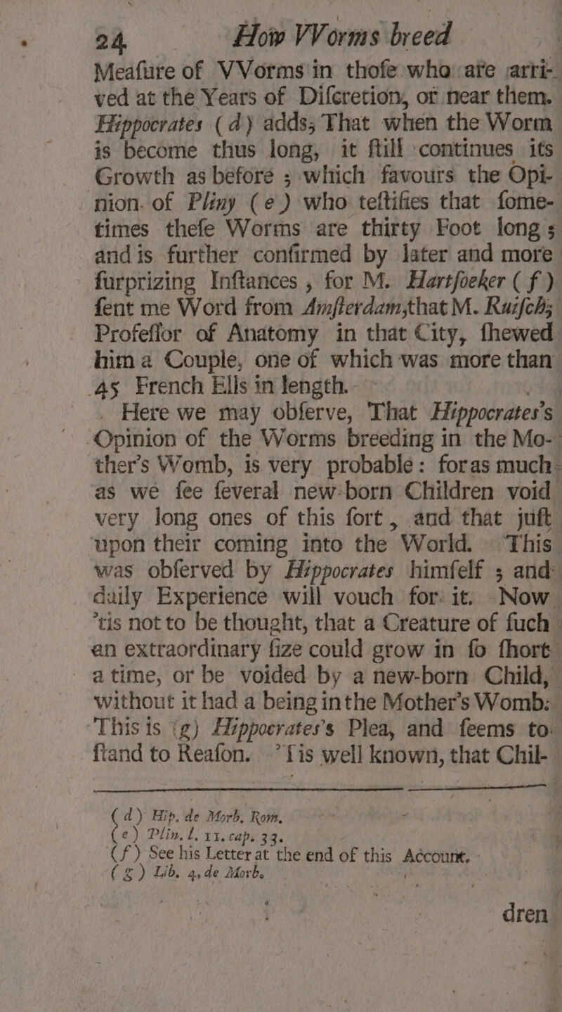 Meafure of VVorms'in thofe who afe arti ved at the Years of Difcretion, of near them. Hippocrates (d) adds; That when the Worm is become thus long, it fill continues its Growth as before ; which favours the Opi- nion. of Pliny (e) who teftifies that fome- times thefe Worms are thirty Foot longs: and is further confirmed by later and more furprizing Inftances , for M. Hartfoeker ( f ) fent me Word from Amjterdam,that M. Ruifch; Profeflor of Anatomy in that City, fhewed him a Couple, one of which was more than. 45 French Ells in length. | . Here we may obferve, That Hippocrates’s Opinion of the Worms breeding in the Mo-: ther’s Womb, is very probable: foras much: as we fee feveral new-born Children void very long ones of this fort, and that juft upon their coming into the World. This was obferved by Hippocrates himfelf ; and daily Experience will vouch for: it. Now. tis not to be thought, that a Creature of fuch en extraordinary fize could grow in fo fhort, - atime, or be voided by a new-born Child, without it had a being inthe Mother’s Womb: i This is {g) Hippocrates’s Plea, and feems to: ftand to Reafon. °*Tis well known, that Chil- d) Hip, de Morb, Rom. e) Dlin, Lx. ca P+ 33: (f) See his Letter at the end of this reat ea CEN a dé Macht dren