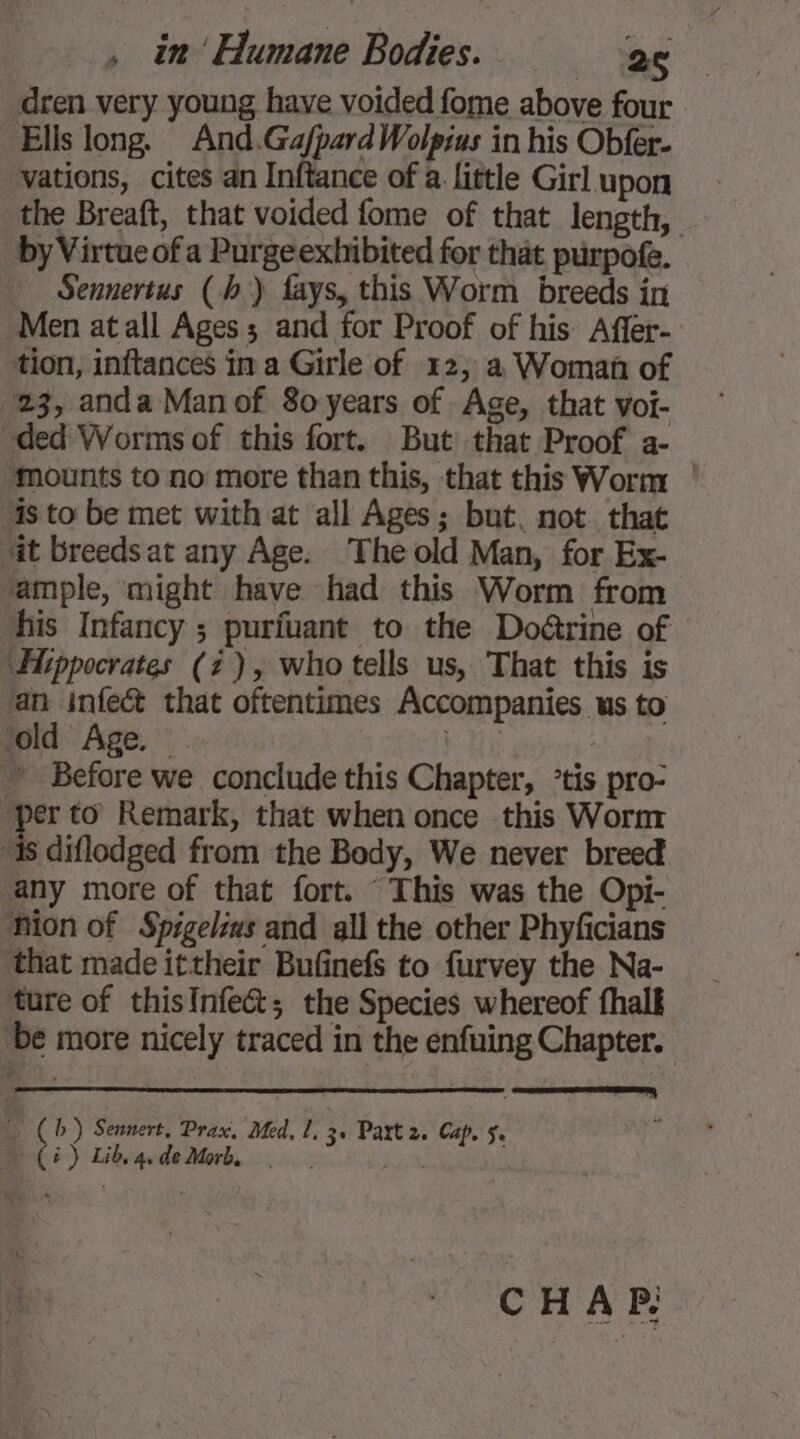 dren very young have voided fome above four - Ells long. And.GafpardWolpius in his Obfer- vations, cites an Inftance of a. little Girl upon the Breaft, that voided fome of that length, by Virtue of a Purgeexhibited for that purpofe. _ Sennertus (hb) fays, this Worm breeds in Men at all Ages ; and for Proof of his Affer- tion, inftances in a Girle of 12, a Woman of 23, anda Man of 80 years of Age, that voi- ded Worms of this fort. But that Proof a- ‘mounts to no more than this, that this Worm 4s to be met with at all Ages; but. not that at breeds at any Age. The old Man, for Ex- ample, might have had this Worm from ‘his Infancy ; purfuant to the Doëétrine of ‘Hippocrates (2), who tells us, That this is ‘an infect that oftentimes Accompanies us to ‘old Age. ~ bie : ~ Before we conclude this Chapter, ’tis pro- ‘per to Remark, that when once this Worm “is diflodged from the Body, We never breed any more of that fort. “This was the Opi- Mion of Spigelis and all the other Phyficians ‘that made ittheir Bufinefs to furvey the Na- ture of thisInfe&amp;; the Species whereof fhalk be more nicely traced in the enfuing Chapter. “M (hb) Sennert, Prax. Med, 1, 3 Part 2. Cap. 5.