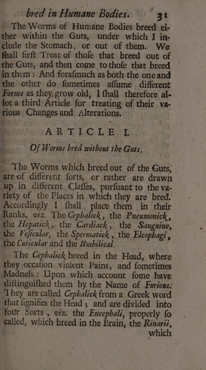 '- The Worms of Humane Bodies breed ei- ther within the Guts, under which I in- clude the Stomach, or out of them. We fhall firft Treat of thofe that breed out of the Guts, and then come tothofe that breed ~ in them: And forafmuch as both the one and the other do fometimes aflume different Forms as they, grow old, I fhall therefore al- lot a third Article for treating of their. va- rious Changes and Alterations. Revie wAR!D LC. Laer ae fie. - Of Worms bred without the Guts. _ The Worms which breed out of the Guts, “areof different forts, or rather are drawn ‘up in cifferent Clafles, purfuant to the va- riety of the Places in which they are bred. Accordingly I fhall place them in their Ranks, wz. The Cephalick, the Pneumonick , the Hepatick, the Cardiack, the Sanguine, the Veficular, the Spermatick , the Elcophagi , the Cuticular and the Zmbilical. … The Cephalick breed in the Head, where they occafion violent Pains, and fometimes Madnefs : Upon which account fome have “diftinguifhed them by the Name of Fuarions: ‘They are called Cephalick froma Greek word that fignifies the Head ; and are divided into four Sorts , viz. the Encepbali, properly fo called, which breed in the Brain, the Rinariz, au | which