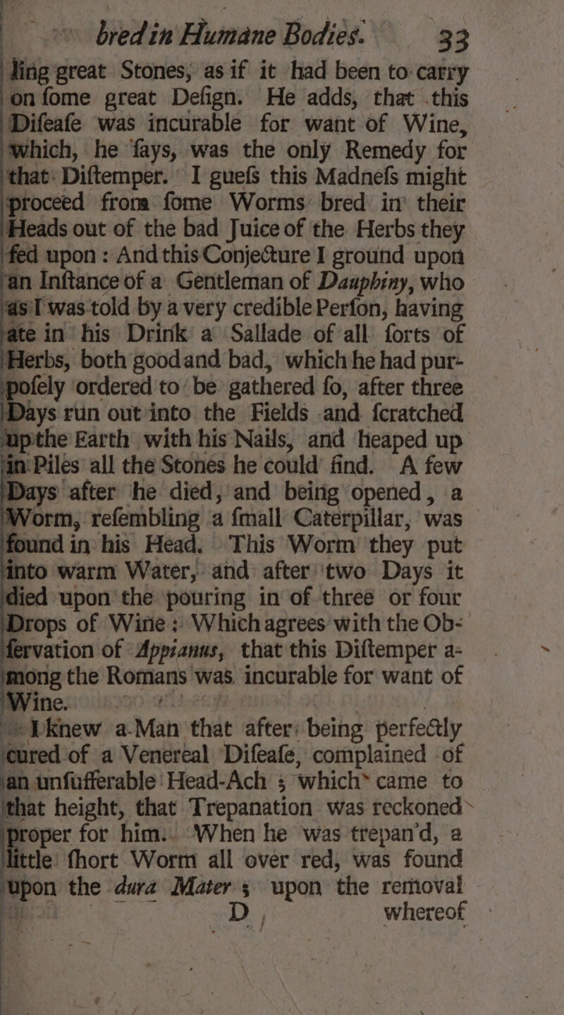 Hing great Stones, as if it had been to-carry on fome great Defign. He adds, that this Difeafe was incurable for want of Wine, which, he fays, was the only Remedy for that. Diftemper. I guefs this Madnefs might proceed from fome Worms bred. in’ their Heads out of the bad Juice of the Herbs they fed upon : And this Conje@ure I ground upon ‘an Inftance of a Gentleman of Daaphiny, who asT was-told by a very credible Perfon, having ate in his Drink a Sallade of all forts of erbs, both goodand bad, which he had pur- pofely ordered to’ be gathered fo, after three ys run out into the Fields and fcratched Sipthe Earth with his Nails, and heaped up ‘in' Piles all the Stones he could’ find. A few ‘Days after he died, and being opened, a ‘Worm, refembling a fmall Caterpillar, was found in his Head. This Worm they put into warm Water, and after two Days it died upon the pouring in of three or four Drops of Wine: Which agrees with the Ob- fervation of Appianus, that this Diftemper a- mong the Romans was. incurable for want of Die “Dknew a-Man that after: being perfectly red: of a Venereal Difeafe, complained of an unfufferable'Head-Ach ; which* came to that height, that Trepanation was reckoned ae for him:. ‘When he was trepan’d, a tle: fhort Worm all over red, was found 28 the dura Mater s upon the removal f D, Whereot