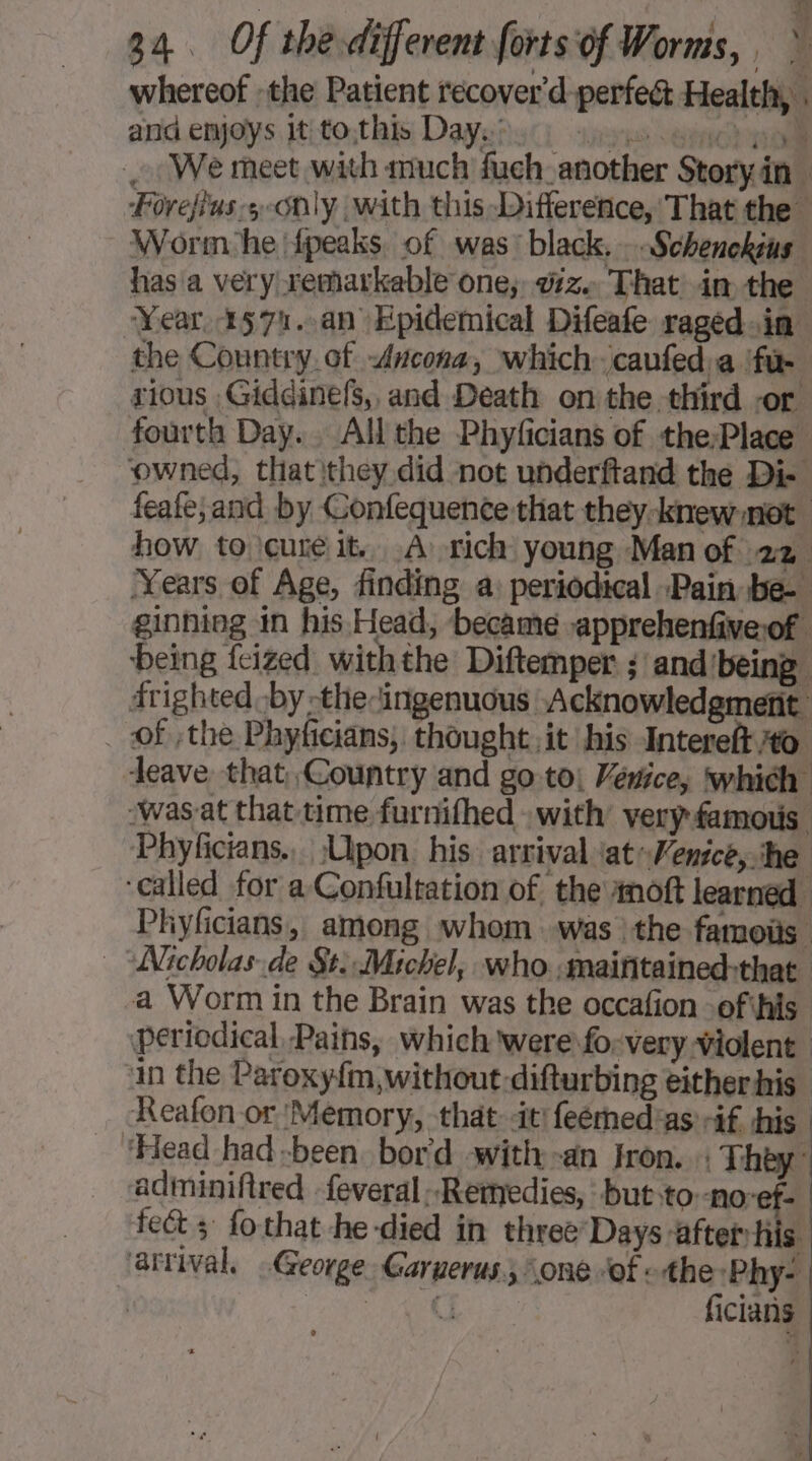 whereof :the Patient recover'd perfec Health, . and emoys jtito;this Dayeiyci yes sic ll We meet with much fuch another Story in Forejius-5 only with this Difference, That the Worm he fpeaks of was: black. . Schenckeus has a very remarkable one, vz. That im the Year 1571..an Epidemical Difeafe raged-in the Country. of Ancona, which. caufed a ‘fue rious ,Giddinefs,, and Death on the third -or fourth Day. All the Phyficians of the:Place. ‘owned, that they did not underftand the Di- feafe;and by Gonfequence that they knew mot how to cure it. À rich young Man of 22 Years of Age, finding a: periodical Pain be- ginning in his Head, became -apprehenfiveof being fcized withthe Diftemper ; and’being drighted by -thecingenuous Acknowledgment _ of the Phyficians, thought it his Intereft 40 leave that Country and go-to; Venice, which ‘was at that time furnifhed with’ very famous. Phyficians.,. Upon. his. arrival at Venice,. he ‘called for a Confultation of. the Anoft learned Phyficians, among whom was :the famoiis Nicholas de St. Michel, who :maiñtained:that a Worm in the Brain was the occafion .ofihis periodical, Pains, which were fo: very violent in the Paroxyfm, without difturbing either his Reafon or ‘Memory, that it! feémedias if his ‘Head had -been bord with -an fron. : They: adminifired -feveral Remedies, but to -noref- | fect fo that-he-died in three Days ‘after his ‘arrival, George Garuerus., one “of «the ‘Phy- | eae ficians