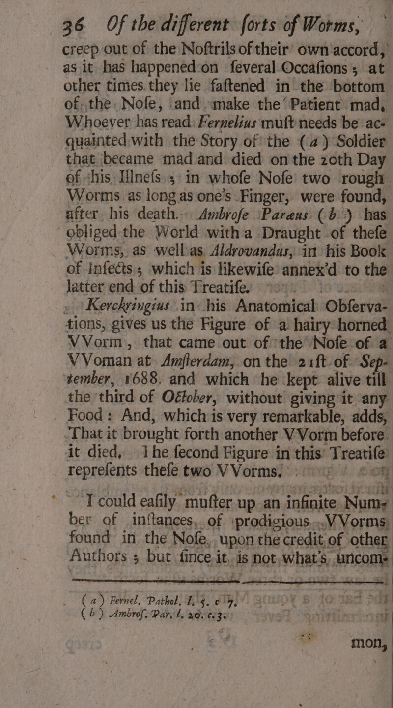 creep out of the Noftrils of their’ own accord, as it has happened‘on feveral Occafions ; at other times.they lie faftened in the bottom of..the. Nofe, and «make the’ Patient’ mad, Whoever has read: Fernelius muft needs be ac- quainted with the Story of the (4) Soldier that became mad and died on the zoth Day of shis Hlnefs ; in whofe Nofe two rough Worms as long as one’s Finger, were found, after. his death... Ambrofe Pareus (b') has obliged the World with a Draught of thefe Worms, as wellas Aldrovandas, in his Book of Infects; which is likewife annex’d to the latterend of this Treacifex “neyn tio saul ay » Kerckringius in his Anatomical Obferva- tions, gives us the Figure of a hairy horned VVorm, that came out of ‘the Nofe of a VVoman at Amflerdam,.on the 21ft- of Sep- tember, 1688. and which he kept alive till the third of Oétober, without giving it any. _ Food: And, which is very remarkable, adds, That it brought forth another VVorm before. it died, 1 he fecond Figure in this’ Treatife’ reprefents thefe two VVormse ::447 : # om ’ ““T could eafily mufter up_an infinite Num ber of inflances,. of \prodigious...VVorms, found in the Nofe, upon the credit of other Authors 5 but fince, it, is not, what's, uricoms. ob ) Fernel, Pathol, Hig. 15 uUOe BIO ies PO ) (a (6) .Ambrof. Par, L, xd. ez. yor “ont 0