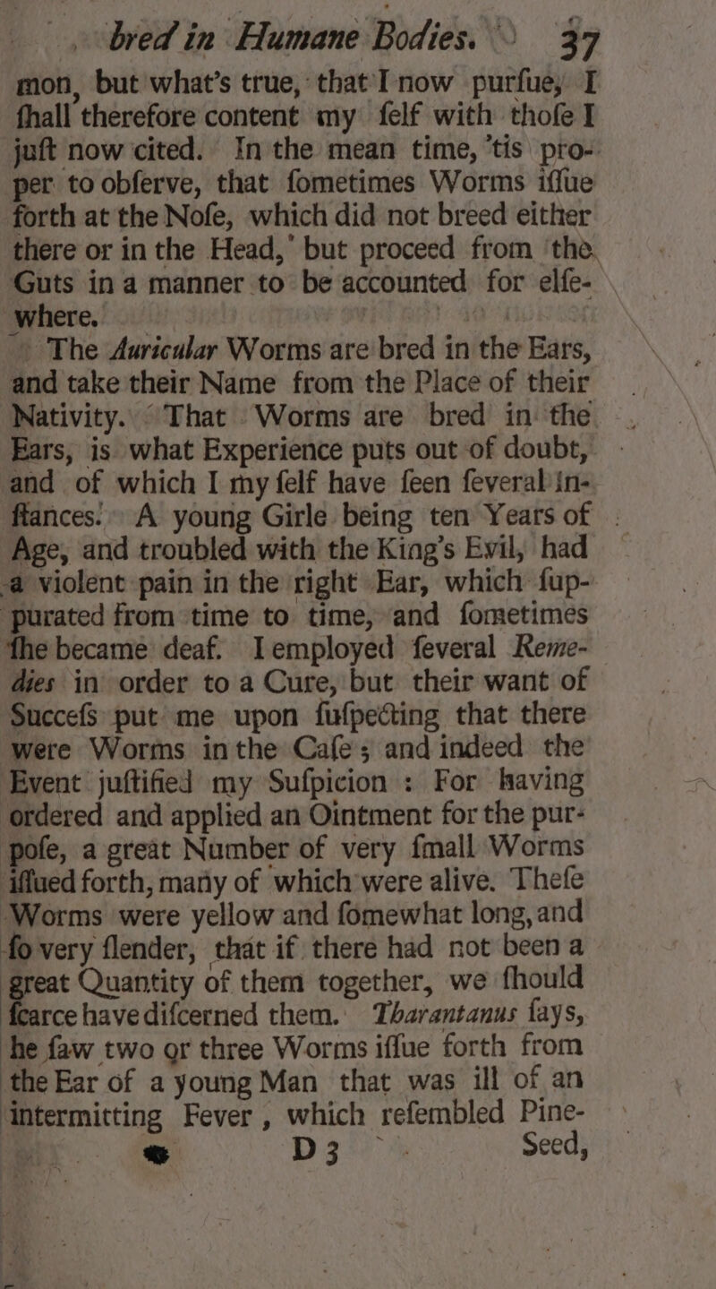 mon, but what’s true, that I now purfue, I fhall therefore content my felf with thofe I juft now cited. In the mean time, ‘tis pro- per to obferve, that fometimes Worms iflue forth at the Nofe, which did not breed either there or in the Head, but proceed from ‘the. Guts in a manner to be accounted for elfe- . Where. | a - The Auricular Worms are bred in the Ears, and take their Name from the Place of their Nativity. : That Worms are bred in the . Ears, is what Experience puts out of doubt, - and of which I my felf have feen feveral in- flances.» A young Girle being ten Years of . Age, and troubled with the King’s Evil, had a violent pain in the right Ear, which fup- purated from time to time, and fometimes fhe became deaf. Iemployed feveral Reme- dies in order to a Cure, but their want of SuccefS put me upon fufpecting that there were Worms inthe Cafe; and indeed the Event juftified my Sufpicion : For having ordered and applied an Ointment for the pur- pole, a great Number of very {mall Worms ‘iffaed forth, many of which were alive. Thefe Worms were yellow and fomewhat long, and fo very flender, that if there had not been a great Quantity of them together, we fhould fearce have difcerned them. Tharantanus fays, he faw two or three Worms iffue forth from the Ear of a young Man that was ill of an ‘intermitting Fever , which refembled Pine- ~~ D3 à Seed,