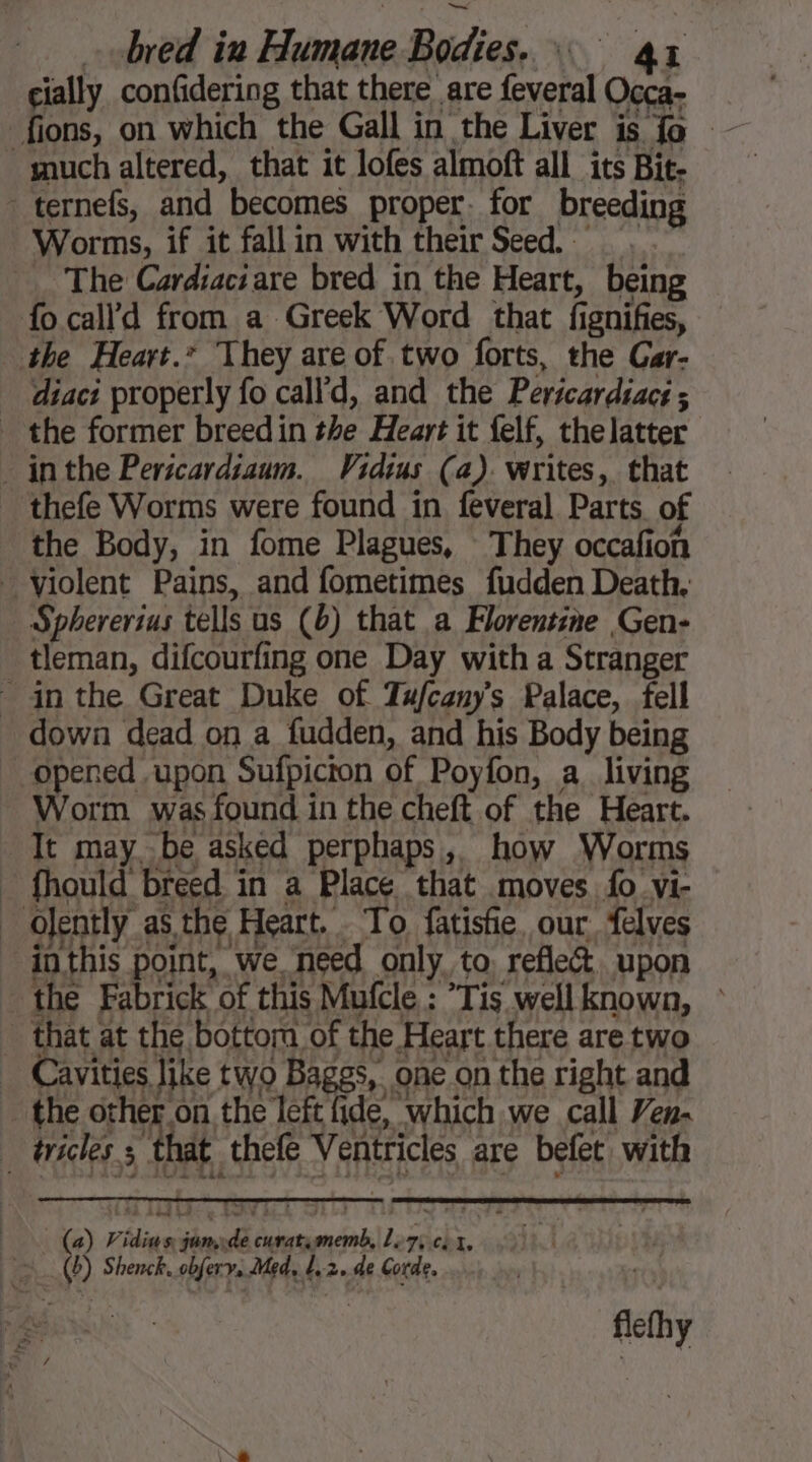 cially confidering that there are feveral Occa- fions, on which the Gall in the Liver is fo much altered, that it lofes almoft all its Bit- _ ternefs, and becomes proper. for breeding Worms, if it fallin with their Seed. — The Cardiaciare bred in the Heart, being fo calld from a Greek Word that fignifies, the Heart.” They are of two forts, the Gar- _ diaci properly fo call'd, and the Pertcardiacs ; the former breedin the Heart it felf, thelatter inthe Pericardiaum. Vidius (a). writes, that thefe Worms were found in feveral Parts of ‘the Body, in fome Plagues, They occafion violent Pains, and fometimes fudden Death. _ Sphererius tells us (6) that a Florentine Gen- tleman, difcourfing one Day with a Stranger - in the Great Duke of Tufcany’s Palace, fell - down dead on a fudden, and his Body being opened upon Sufpicron of Poyfon, a living ~ Worm. was found in the cheft of the Heart. Tt may be asked perphaps, how Worms _ fhould breed in a Place that moves fo vi- _ Ojently as the Heart. To fatisfie, our. felves inthis point, we need only to, reflec upon the Fabrick of this Mufcle : Tis wellknown, © _ that at the bottom of the Heart there are two _ Cavities like two Baggs, one on the right and the other on the left fide, which we call Ven. | éricles. she thefe Ventricles are befet with (a) Pidius junxde curatimemb, L75 ci x, = (b) Shenck. obfery, Med, L,2. de Corde. flefhy