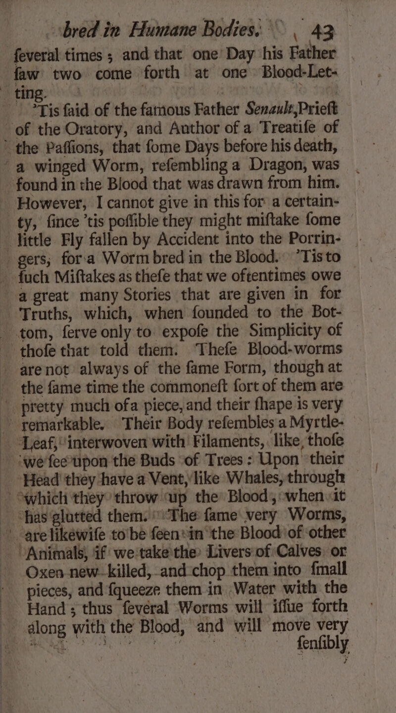 feveral times ; and that one’ Day his Father faw two come forth at one Blood-Let- Neing. 0 0 | &gt; sahil Ts faid of the famous Father Senculs,Prieft of the Oratory, and Author of a Treatife of ’ the Paffions, that fome Days before his death, “a winged Worm, refembling a Dragon, was found in the Blood that was drawn from him. However, I cannot give in this for a certain- ty, fince ’tis poffible they might miftake fome little Fly fallen by Accident into the Porrin- a great many Stories that are given in for Truths, which, when founded to the Bot- tom, ferve only to expofe the Simplicity of — thofe that told them. ‘Thefe Blood-worms . arenot always of the fame Form, though at the fame time the commoneft fort of them are _ pretty much ofa piece, and their fhape is very ~ remarkable. Their Body refembles a Myrtle- | Leaf, interwoven with’ Filaments, like, thofe - ‘we'feetpon the Buds of Trees : Upon their Head they have a Vent, like Whales, through — * which they throw up the: Blood, when it | “has glutted them. The fame very Worms, ! arelikéwife tobe féenin the Blood of other Animals, if we-takethe: Livers of Calves. or _ Oxen new-killed, and chop them into {mall pieces, and fqueeze them in Water with the Hand; thus feveral Worms will iffue forth along with the Blood, and will move very