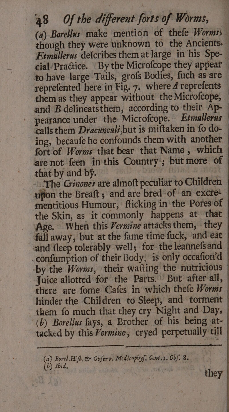 though they were unknown to the Ancients. cial/Practice. By the Microfcope they appear +o have large Tails, grofs Bodies, fuch as are them as they appear without the Microfcope, pearance under the Microfcope. Etmullerus that by and by. mentitious Humour, fticking in the Pores of Age. When this Vermine attacksthem, they fall away, but at the fame time fuck, and eat by the Worms, their watting the nutricious Juice allotted for the Parts.’ But after all, hinder the Children to Sleep, and torment them fo much that they cry Night and Day. (b) Borellus fays, a Brother of his being at- tacked by this Vermine, cryed perpetually till (a) Borel Hifi, &amp; Obfery, Medicophyf, Cent.1. Obf. 8. (6) Ibid. | | they |