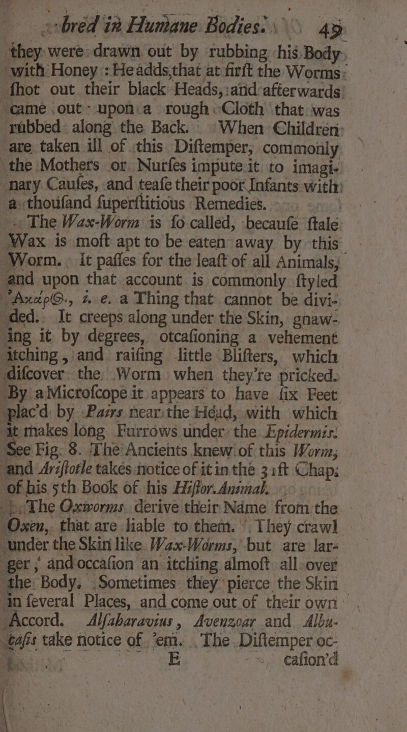 ‘they were drawn out by rubbing ‘his Body. with Honey : Headds,that at firit the Worms: -fhot out their black Heads, :atid afterwards came .out-upon:a rough «Cloth that was rubbed: along the Back. © When Children: are taken ill of this Diftemper, commonly the Mothers or. Nurfes impute it to imagi- nary. Caufes, and teafe their poor Infants with: a. thoufand fuperftitious Remedies.» . .- _ … The Wax-Worm is fo called, -becaufe ftale Wax is moft apt to be eaten away by this Worm... it paffes for the leaft of all Animals, and upon that account. is commonly ftyled Axap@., ze. a Thing that cannot be divi- “ded.. It creeps along under the Skin, gnaw- ‘ing it by degrees, otcafioning a vehement ‘Atching , and raifing little Blifters, which difcover the, Worm when they're pricked. By aMicrofcope it appears to have fix Feet placd by -Pazrs near:the Héad, with which ‘it makes long Furrows under: the Epidermzs: See Fig. 8. Thé: Ancients knew! of this Worm, and Ariflotle takes notice of it in the 31 ft Chap: of his 5th Book of his Héffor.Ansmal, ©: bs The Oxworms, derive their Name fromthe — “Oxen,. that are liable to them. ‘They crawl] under the Skin like. Wax-Worms, but are lar- ger, andoccafion an itching almoft all over the Body. .Sometimes they pierce the Skin — ‘in feveral Places, and come out of theirown . “Accord. Alfsharavius, Avenzoar and Albu. tajis take notice of em. . The Diftemper oc- Bi ie eee +, Cafond vias : mS). : Met ' A