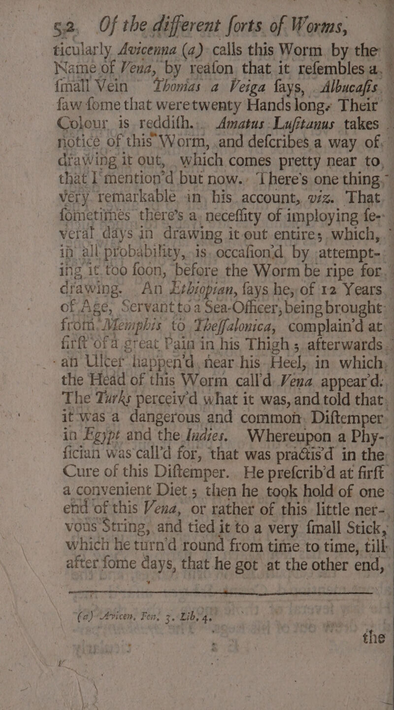 ticularly Avicenna (a): calls this Worm, by the à Name of Veus, by reäfon that it refembles a, {mall Vein Thonias a Veiga fays, Albucafis is. faw fome that weretwenty Hands longs Their Colour is reddifh.. Amatus Lufitanus takes : notice of this Worm, and defcribes a way of. drawing it out, ‘which comes pretty near to, that [mention *d but now.» There's one thing,” very remarkable in, his account, viz. That. fometirnes there’s a. neceflity of imploying fe-. vera. days in drawing it out entire; which,” in all probability, is. occafion’d by. atrempt-. | ing it.too foon, before the Worm be ripe for.” drawing. An Etbiopran, fays he; of 12 Years, of Age, Servant to a Sea-Officer, being brought: from. Memphis to Theffalonica, complain'd at: firft ofa great Pain in his Thigh 5 afterwards : -ab Ulcer “happen’d, near his Heel, in which, the Head of this Werm call d. Vena. appear d:. The Turks perceiv d what : it was, and told that. it was a dangerous and common, Diftemper in Egypt and the Indies, Whereupon a Phy-; fician was call’ d for, that was pradis d in the: Cure of this Diftemper. He prefcrib'd at firft : a convenient Diet ; then he took hold of one: end of this Vena, or rather of this little ner-, vous String, and tied it to a very {mall Stick, which he turn'd round from time to time, till after fome days, that he got at the other end, * (a) “Avicen, Fer, 3: Lib, 4.