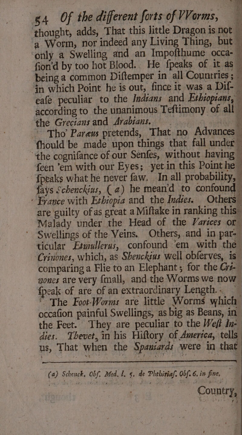 > J 18 Pa thought, adds, That this little Dragon is not M a Worm, nor indeed any Living Thing, but only a Swelling and an Impofthume occa- fion’d by too hot Blood. He {peaks of it as being a common Diftemper in all Countries ; M in which Point he is out, fince it was a Dif- _ eafe peculiar to the Indians and Ethiopians, M according to the unanimous Teftimony of all 4 Of the different forts of VVarms, ‘ the Greciansand Arabians. . (ai © Tho Pareus pretends, That no Advances — fhould be made upon things that fall under” the cognifance of our Senfes, without having feen ’em with our Eyes; yet in this Point he. {peaks what he never faw. In all probability, { fays Schenckins, (a) he meand to confound… + France with Ethiopia and the Indies. Others” are guilty ofas great a Miftake in ranking this” Malady under the Head of the Varices or Swellings of the Veins. Others, and in par=— ticular Etwullerus, confound ‘em with the ‘Crinones, which, as Shenckius well obferves, is” comparing a Flie to an Elephant ; for the Crs- nones are very {mall, and the Worms we now fpeak of are of an extraordinary Length.… The Foot-Worms are little Worms which occafion painful Swellings, as big as Beans, in. the Feet. They are peculiar to the Weft In- dies. Thevet,in his Hiftory of Amerzca, tells us, That when the Spaniards were in that (a) Schenck, Obf. Med, L, 5. de Phthiriaf. Obf. 6. in fine, 4 Country,