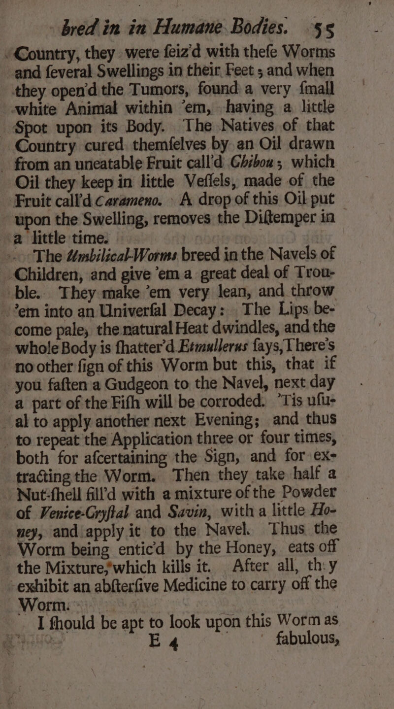 “Country, they were feiz'd with thefe Worms and feveral Swellings in their Feet ; and when they open'd the Tumors, found a very {mall - white Animal within ‘em, having a little Spot upon its Body. The Natives of that Country cured. themfelves by an Oil drawn _ from an uneatable Fruit call'd Ghiboa; which Oil they keep in little Veflels, made of the Fruit call’d Carameno. : A drop of this Oil put upon the Swelling, removes the Diftemper in a little time. | | «The #mbilical-Worms breed in the Navels of Children, and give ‘ema great deal of Trou- ble. They make ‘em very lean, and throw em into an Univerfal Decay: The Lips be- - come pale, the natural Heat dwindles, and the : whole Body is fhatter’d Etmullerus fays, There's * noother fign of this Worm but this, that if you faften a Gudgeon to the Navel, next day a part of the Fifh will be corroded. “Tis ufu- al to apply another next Evening; and thus _ to repeat the Application three or four times, both for afcertaining the Sign, and for ex- tracting the Worm. Then they take half a : Nut-fhell ll d with a mixture of the Powder of Venice-Gryftal and Savin, with a little Ho- ney, and apply it to the Navel. Thus the Worm being enticd by the Honey, eats off the Mixture*which kills it. After all, th:y -exhibit an abfterfive Medicine to carry off the Worm. | Bt I fhould be apt to look upon this Worm as AsO E4 ' fabulous,