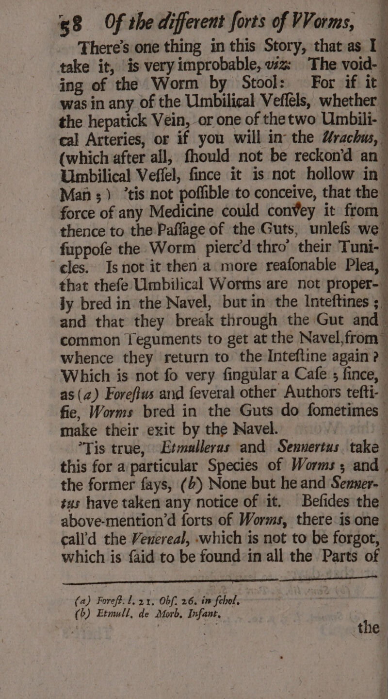 | à a Re by 8 Of the different forts of VVorms, There’s one thing in this Story, that as I take it, is very improbable, wz: The void- ing of the Worm by Stool: For if it was in any of the Umbilical Veffèls, whether the hepatick Vein, or one of thetwo Umbili- cal Arteries, or if you will in the Urachus, ! (which after all, fhould not be reckon'd an. Umbilical Veflel, fince it is not hollow in Mass) ’tis not poffible to conceive, that the force of any Medicine could conVey it from thence to the Pañlage of the Guts, unlefs we! fuppofe the Worm piercd thro’ their Tuni-W ‘cles. Is not it then a more reafonable Plea, that thefe Umbilical Worms are not proper-w jy bred in the Navel, but in the Inteftines ;! and that they break through the Gut and” common Îeguments to get at the Navel, from whence they return to the Inteftine again ? ‘Which is not fo very fingular a Cafe ; fince, : as (+) Foreftus and feveral other Authors tefi-” fie, Worms bred in the Guts do fometimes make their exit by the Navel. — Tis true, Etmalleras and Sennertus take this for a particular Species of Worms ; and, the former fays, (4) None but he and Senner- tus have taken any notice of it. Befides the. above-mention’d forts of Worms, there is one. call'd the Venereal, «which is not to be forgot, which is {aid to be found in all the Parts of (a) Foreft: L. 21. Obf. 26. in feel, 3 (5) Etmull, de Morb, Infant, Rome, | + the,