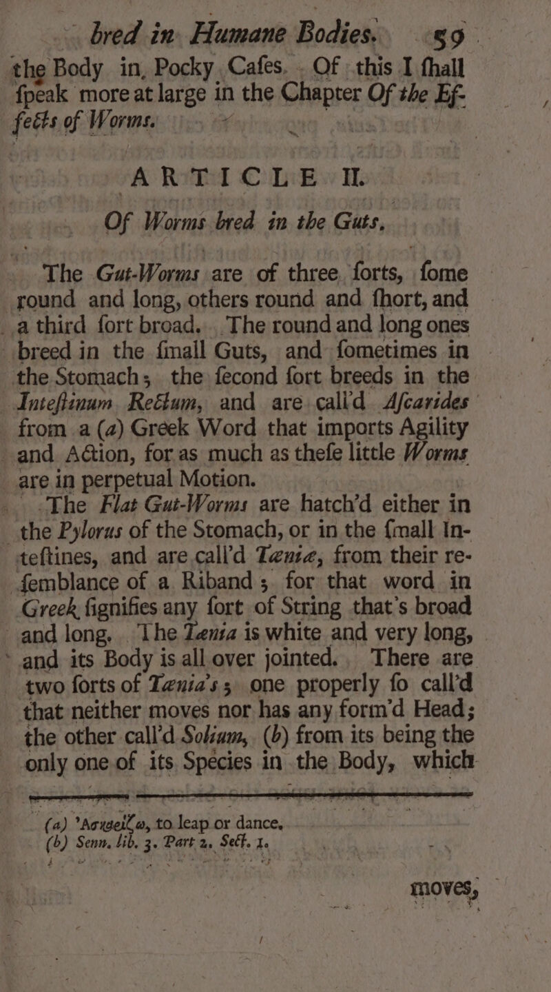 the Body in, Pocky Cafes. . Of this I fhall fpeak more at large in the SMF of the Ef- fects of Worms. a ~ A RYE OC Libw i of Worms bred in the Guts, The Gut-Worms are of three. forts, fome round and long, others round and fhort, and _athird fort broad. . The round and long ones breed in the fmall Guts, and fometimes in — the Stomach; the fecond fort breeds in the _ from a (4) Greek Word that imports Agility and Aion, for as much as thefe little Worms _ are in perpetual Motion. The Flat Gut-Worms are hatch’d either in the Pylorus of the Stomach, or in the {mall In- teftines, and are.call’d Tene, from their re- femblance of a Riband ; for that word in Greek, fignifies any fort of String that's broad and long, The Zeuta is white and very long, * and its Body is all over jointed.. There are two forts of Tznia’s; one properly fo call'd that neither moves nor has any form’d Head; the other call'd Solsum, (b) from its being the only ot one of its SES in a ai Bod ys which D ‘bore to net or dance, os Senn, Qu 3 Park 2, Sef. 4 moves,
