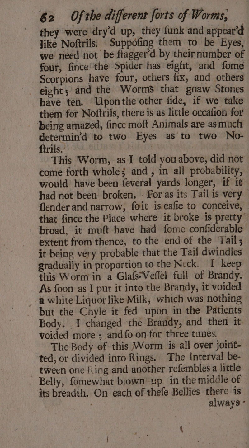 they were dry’d up, they funk and appear’d like Noftrils. Suppofing them to be Eyes, we need not be ftagger'd. by their number of four, fince the Spider has eight, and fome Scorpions have four, others fix, and others eight; and the Worm’ that gnaw Stones have ten. Uponthe other fide, if we take them for Noftrils, there is as little occafion for being amazed, fince moft Animals are as much determin’d to two Eyes as to two No- ftrils. cau : This Worm, as I told you above, did not come forth whole; and, in all probability, would have been feveral yards longer, if it had not been broken. - For as its Tail is very {lender and narrow, foit is eafie to conceive, : that fince the Place where it broke is pretty” broad, it muft have had fome confiderable extent from thence, to the end of the Jail; it being very probable that the Tail dwindles gradually in proportion to the Neck. I keep this Worm in a Glafs-Veflel full of Brandy. As foon as I pur it into the Brandy, it voided a white Liquorlike Milk, which was nothing but the Chyle it fed upon in the Patients Body. I changed the Brandy, and then it voided more ; and fo on for three times. = The Body of this Worm is all over joint- ted, or divided into Rings. The Interval be- tween one Ring and another refembles a little Belly, fomewhat blown’ up in the middle of its breadth. On each of thefe Bellies there is | | | always -