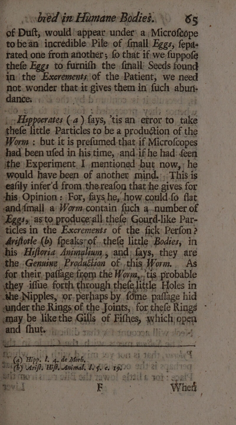 of Dutt, would appear under: a; Microféope _ tobeän incredible: Pile: of {mall Eggs, fepas fated one from another; fo that if, we fuppofe thefe Eggs to furnifh the .fmall’ Seeds found inthe Excréments of the Patient, we need not. wonder that it gives them in füch abun: — |: ddeppocrates (a ) fays, ‘tis an etror to take thefe little Particles to be a production of the Worm ; but. it is prefumed-that,if Microfcopes had. been ufed in his time, ,and-if he had: feen ithe Experiment, ] .mentioned but now, ; he would have been of another mind.:, This is eafily infer'd from thereafon that:he gives for “his, Opinion : |For, fays he, how could.fo flat vandAmall. a Worm-contain fuch a..number of Æggss; as to produce;all thefe Gourd-like Par- | lcs in the Excrements of the fick: Perfon? _Aviftotle (b) fpeaksrof...thefe little Bodies, in shis Hiftoria, Animelium,, and; fays, they are ‘the. Genuine Production of this. Worm. As for. their, paflage:from the Worm,,.’tis probable they iffue, forth through penis Holes in -the Nipples, ‘or. perhaps by {ome. paflage hid “under the Rings:of the -foints, for thefe Rings ~ «may be likethe Gills of Fithes, which; open Baden se ubanuonne. Mu dneté NOR NES REY rifts Hips Animal, Lge, 19/0 LT MR CEM 1541 LUE Gb GET TOV EE : wham du ‘14 où De &amp; Hour? à LEA nul My No