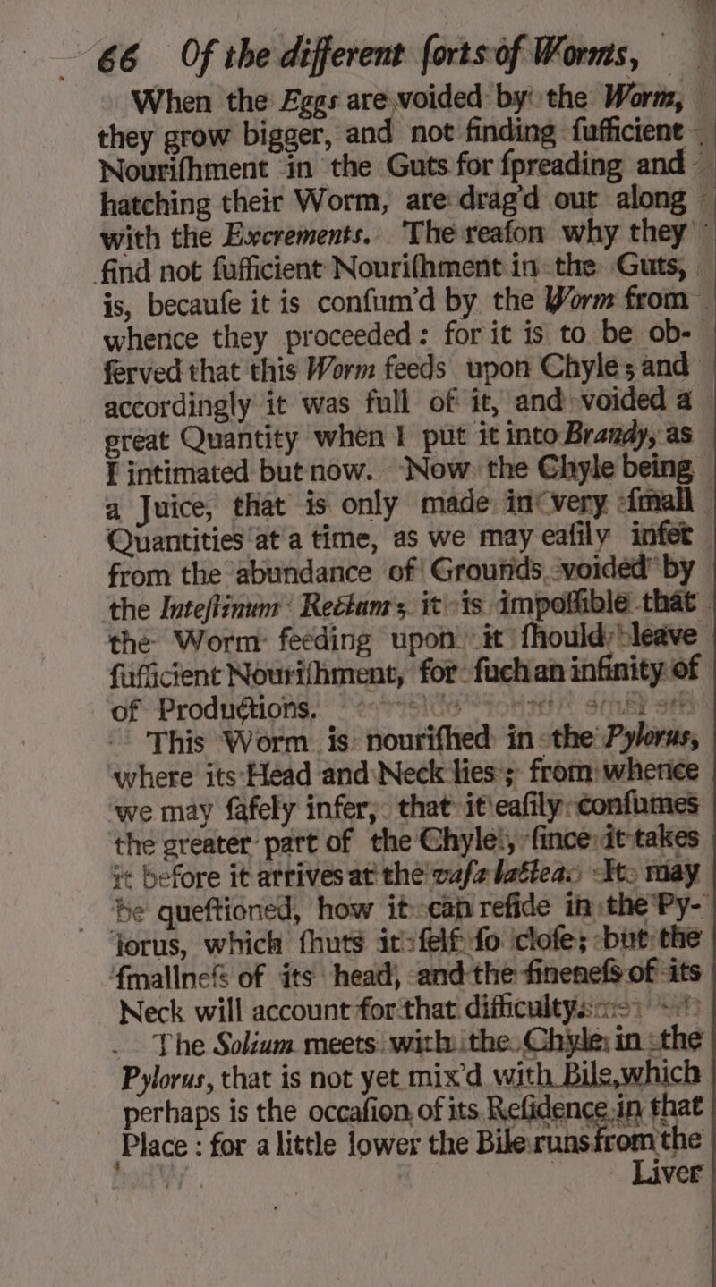 When the Eggs arevoided by the Worm, 6,1 ; j | | hatching their Worm, are drag'd out along of Productions “tse oh SET see the greater part of the Chyle, ‘fince it-takes it before it arrives at the wufelatteas -Kt: jorus, which fhuts it-felf fo iclofe; but the fmallne&amp; of its head, and the finenefs of its Neck will account forthat difficultysns) 0 - The Solium meets. with ithe, Chile; in the Pylorus, that is not yet mix d with Bile,which perhaps is the occafion of its, Refidence.in that Place: for a little lower the Bile runs fromthe i Liver + \