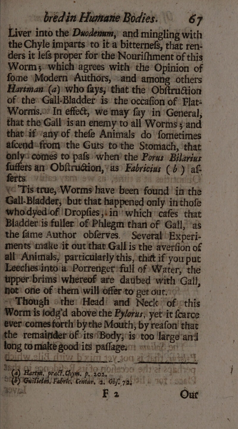 Liver into the Duodemum and mingling with _ the Chyle imparts to it a bitternefS, that ren: ders it lefs proper for’ the Nourifhment of this : Worm3:which agrees with the Opinion of fome Modern Authors, and among others Hartman (a) who fays; that the Obftru@ion _ of’ the: Gall-Bladder is the occafion of Flat: : Worms: In effe&amp;, we may fay in General, _ that the: Gall isan enemy:to all Worms ¥ and that af vany of thefe Animals do fometimes _ &amp;fcend: from the Guts to'the Stomach, that Only comes to pafs when’ the Porus Bilarius DS an Obfiruétion, yas Fabricius (by! af ve Tis true, Worms have been found | im thé Gall-Bladder, ‘but that happened only inthofe whodyediof Dropfes;sin which cafes that ‘Bladder‘is fuller of Phlegm than of Gall; as the fame Author obferves. Several “Experi- ments ‘make ‘it out that Gall is the averfion of all Animials, particularly this, that if you put Ecechesinto'a-Porrenget full of Water, the upperbrims whereof ate daubed with ‘Gall, not: one of ‘them \wilhoffer to get out: | = Though «the: Head! and Neck of::this ‘Worms lodg’d above the Pylorus; yetit {carce. ever‘comes forth’ bythe Mouth; by reafon! that the remainder of its!Body} is too large ani long to makté goodrits ‘paffages miel or «4 CRE 7 2 Ce) Hartel pratt. Gi. p, 203,020 9° CR