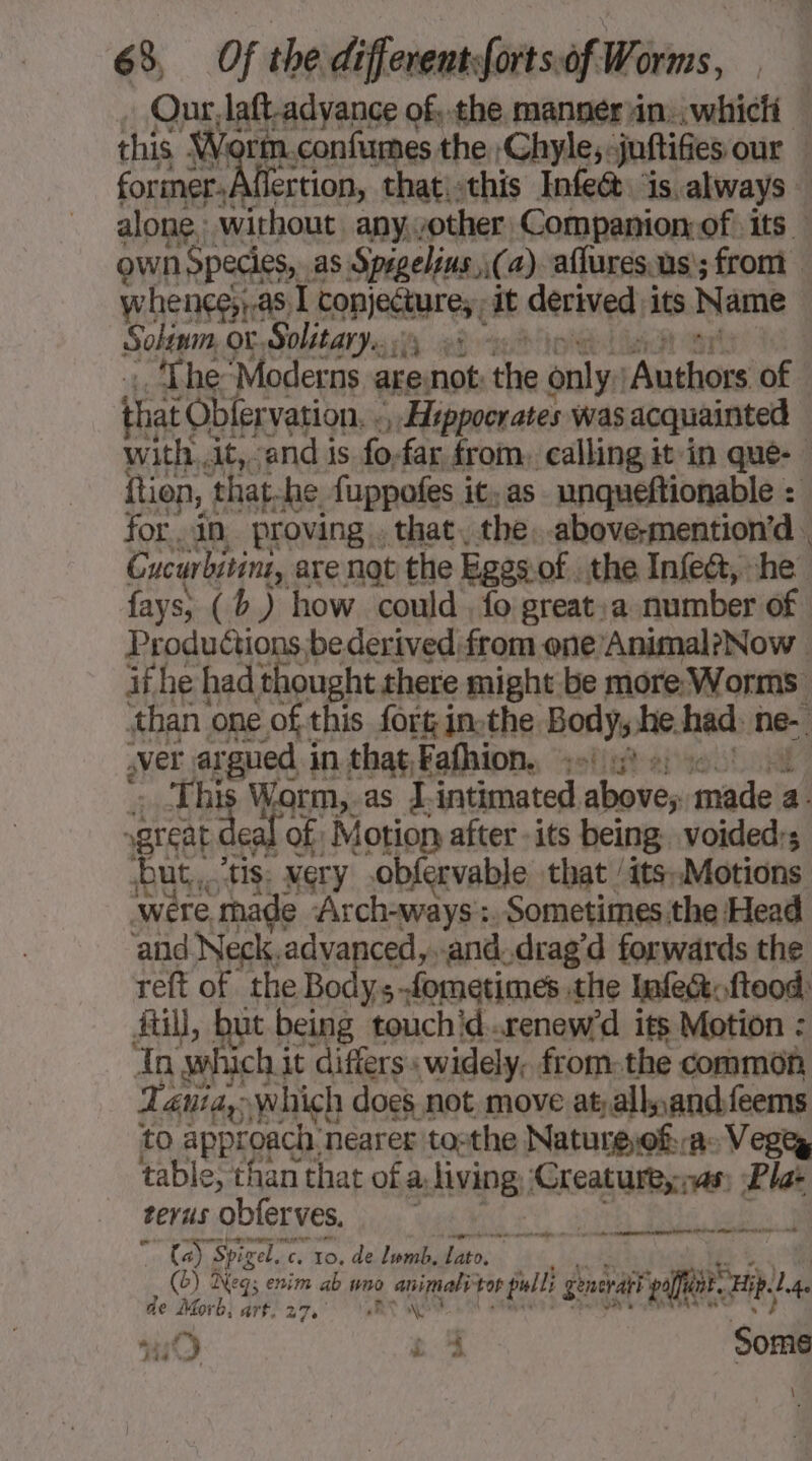 own Species, as Sprgelins \(a) aflures.us ; from whençe;;.a5 ig Copier es; at derived its Name Solinm, or, Solitary... 2: ‘The Moderns are not: the only: Anthioie of that Oblervation, «, Hippocrates was acquainted fays; (b,) how could , fo great:a number of ver argued in that Fafhion. :-\ à »; HR A great deal of: Motion after its being, voided;s but, ‘tis: Mery obfervable that /its.Motions ‘were, made Arch-ways :. Sometimes the Head and Neck,advanced,..and.drag’d forwards the fi, but being touchid..renew'd its Motion : In which j it differs. widely, from. the common Tania, which does not move at; allpandfeems to approach, nearer tos the Natureof. av Vegez table, than that of a, living ‘Creature; nas; Plat terus obferves. te Spigel. Cs 10. de lwmb. x. eg 1 7 ae: (6) Neg; enim ab wn 0. animal tor ills enerath offunt. Hip. l de Morb, af rhs \ se &amp; elle. Rye venadinrern a nies MA EEE ou fie tm 19 24 Some \