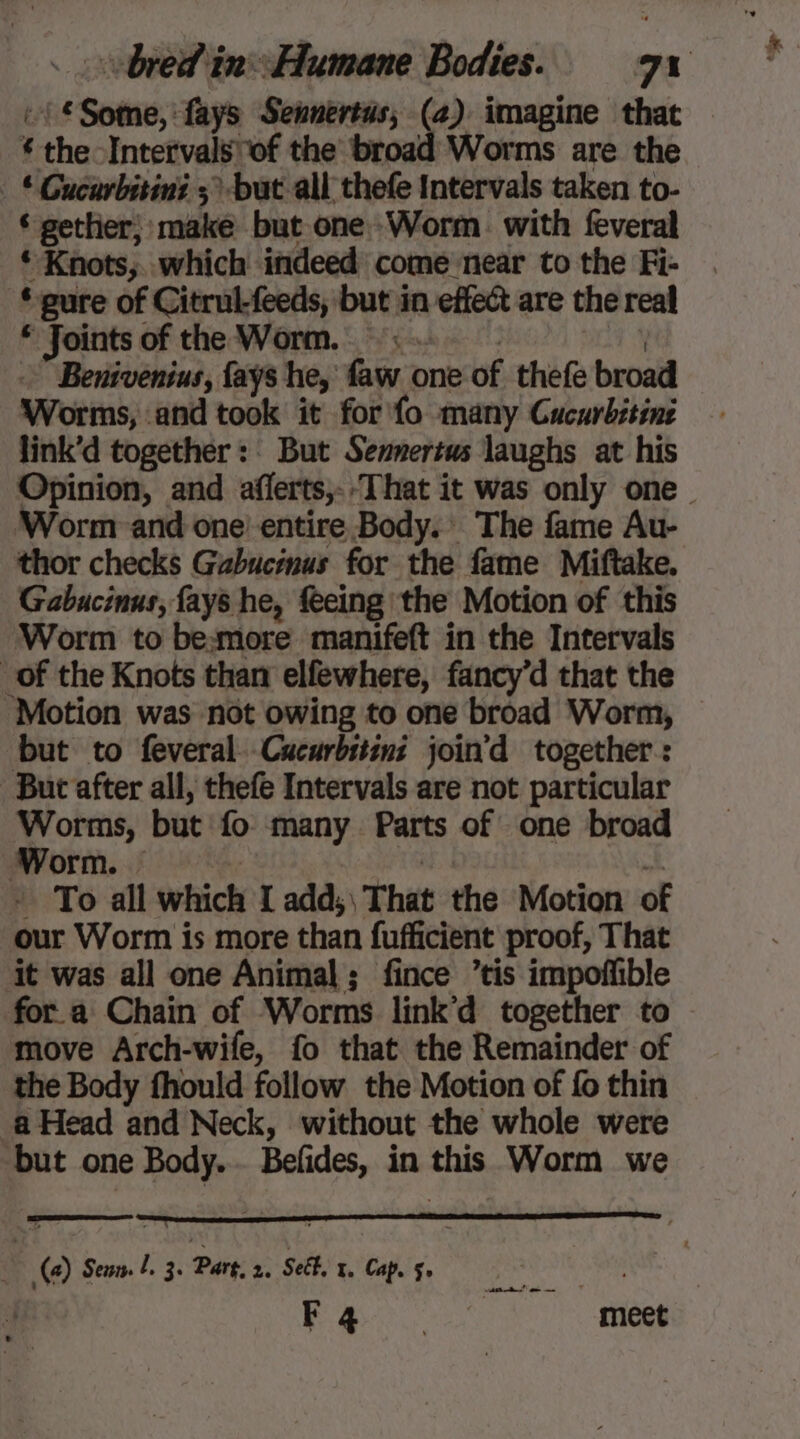 :1€Sotme, fays Sennertus; (4) imagine that * the Intervals of the broad Worms are the : * Gucarbitini > but all thefe Intervals taken to- ‘gether, make but one Worm. with feveral * Knots;.. which indeed come near to the Fi- © gure of Citrul-feeds, but in effect are the real * Joints of the Worm. 5 EM À - Benivenius, fays he, faw one of thefe broad Worms, and took it for fo many Cucurbitine link’d together : But Senmertws laughs at his Opinion, and aflerts,-.That it was only one ‘Worm: and one entire Body. The fame Au- thor checks Gabucinus for the fame Miftake. Gabucinus, fays he, feeing the Motion of this Worm to bemore manifeft in the Intervals of the Knots than elfewhere, fancy’d that the Motion was not owing to one broad Worm, but to feveral.Cucarbitini join'd together : But after all, thefe Intervals are not particular Worms, but fo many Parts of one broad ‘Worm. ie: wie a! + To all which I add; That the Motion of our Worm is more than fufficient proof, That it was all one Animal; fince ’tis impoffible for a Chain of Worms link’d together to move Arch-wife, fo that the Remainder of the Body fhould follow the Motion of fo thin a Head and Neck, without the whole were but one Body... Befides, in this Worm we (a) Sean. L. 3. Part. 2. Seél, 1, Cap. §» his thas Rea oy meet