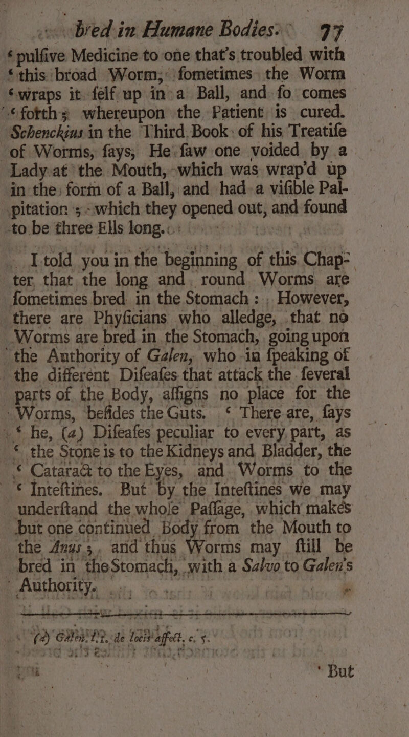 ‘ pulfive Medicine to one that’s troubled with ‘this broad Worm; fometimes the Worm ‘wraps it felf up ina Ball, and fo comes ©fotths whereupon the, Patient is cured. Schenckius in the Third Book: of his Treatife of Worms, fays, He. faw one voided by a Ladyat the Mouth,-which was wrapd up in the: form of a Ball, and had-a vifible Pal- pitation 3: which they opened out, and found -to.be three Ells long. co: (on teen 0 _ I told you in the beginning of this Chap: ter, that the long and. round. Worms. are fometimes bred in the Stomach : , However, there are Phyficians who alledge, that no Worms are bred.in the Stomach, going upon the Authority of Galen, who -in {peaking of the different Difeafes that attack the . feveral parts of the Body, affigns no place for the Worms, befides the Guts. ‘ There-are, fays +‘ he, (x) Difeafes peculiar to every, part, as * the Stone is to the Kidneys and, Bladder, the * Catara& to the Eyes, and. Worms to the © Inteftines. But by the Inteftines we may underftand the whole Paflage, which makes but one.continued Body from the Mouth to the Anus; and thus Worms may ftill be _ bred in theStomach, with a Salvo to Galen's AUTOS ot, on aecis à cae * à à el À ren 22 ET +4 LAN FA) Galton. PP. de locis' affect. + A Ran Sate ‘But
