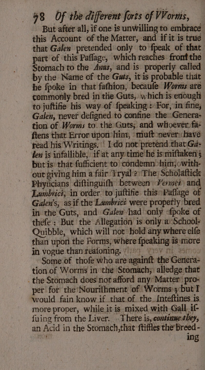 - But after all, if one is unwilling to embrace this Account of the Matter, and if it is true that Galen pretended only to fpeak of that. part of this Paffage, which reaches frontthe Stomach to the Awas, and is properly called by the Name of the Guts, it is probable that he fpoke in that fafhion, becaufe Worms are commonly bred in the Guts, which is‘enough to juftifie his way of {peaking : For, in fine, Galen, nevet defigned to confine the::Genera- tion of Worms to. the Guts; and whoever fa- ftens that Error üpon-him, muft never: have ead his Writings, ‘ Ido not pretend that Gé: den is infallible, if at any time he ismniftakens butis that fufficient to ‘condemn >him, owith- out giving him a fair ‘Vryal?: The: Soholaftick | Phyticians diftinguifh between: Wermés ms. Lumbrici; in order to juftifie this:Paflage of Galens, asif the Lumbrict were properly ‘bred in the Guts, and Gale» had only <fpoke of thefe : But the Allegation is only:a:School+ Quibble, which will not hold any where elfe than upon the Forms, where {peaking is more in vogue than reatoning. 21224 yioy Mi 20 Some of thofe who are againft the Genera- tion of Worms in ‘the Stomach; alledge that _the Stomach does not afford any: Matter pro- per fot che Nourifhment ‘of ‘Worms»;:but T would fain know if that of the. {nteftines is more proper, while it is mixed with Gall if fuing from the Liver. . There is, contiumethey, an Acid in the Stomach,that ftiffles the’ breed - mig | | ing