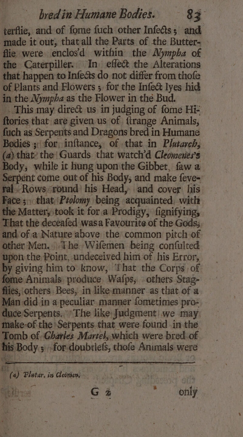 terflie, and of fome fuch other Infects; and made it out, that all the Parts of the Butter- flie were enclos’d within the Mympha of the Caterpiller. In. effe&amp; the Alterations that happen to Infects do not differ from thofe of Plants and Flowers ;. for the Infect lyes hid in the Nympha as the Flower in thé Bud. _. This may direct us in judging of fome Hi- ftories that are given us of firange Animals, fuch as Serpents and Dragons bred in Humane Bodies 3: for, inftance; of that in Plutarch, (a) that? the! Guards that watch’d Cleomenes’s Body, while it hung upon the Gibbet, faw a Serpent come out of his Body; and make feve- ral. Rows-:round his Head, and cover his Face; that :Prolomy being acquainted, with the Matter, took it for a Prodigy, fignifying, That the deceafed wasa Favourite of the Gods. and of a Nature above the common pitch of other Men. The. Wifemen being confulted upon the Point, undeceived him of his Error, by giving him to know, That the Corps of fome Animals. produce. Wafps; others Stag- flies; others Bees, in like-manner as that of a Man-did in a peculiar manner fometimes pro- duce Serpents. The like, fudgment we may make-of the Setpents.that were found in the Tomb of.Gharles Martel,.which were bred. of his Body ; : for-doubrief, thofe Animals were | (4) Plutar, in Cleniens £ ie a G à 4 only ”
