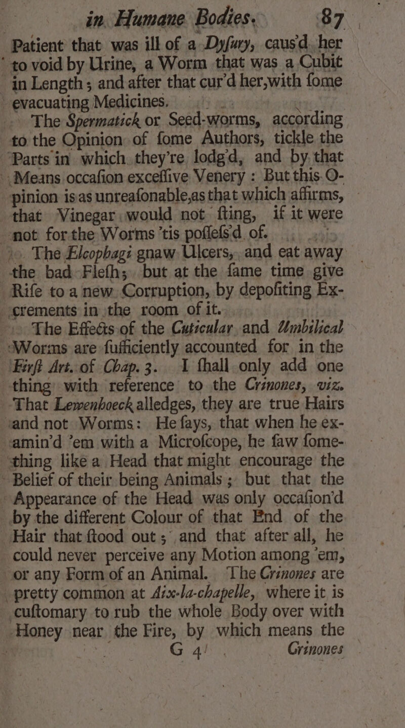 Patient that was ill of a Dyfury, causd. her ‘ to void by Urine, a Worm that was a Cubit in Length; and after that cur'd her,with fome evacuating Medicines. =. es tie The Spermatick or Seed-worms, according to the Opinion of fome Authors, tickle the Parts in which. they’re, lodgd, and by that Means occafion exceflive Venery : But this O- pinion isas unreafonable,as that which affirms, that Vinegar would not fting, if it were mot forthe Worms tis poflefSd of . .... 2 The Elcophagi gnaw: Ulcers, and eat away the bad-Flefh; but at the fame time give Rife to a new. Corruption, by depofiting Ex- erements in the room of it. The Effects.of the Cutscular and Umbilical Worms are fufiiciently accounted for in the /Firft Art..of Chap.3. 1 fhall.only add one thing with reference to the Crznones, viz. That Lewenhoeck alledges, they are true Hairs and not Worms: Hefays, that when he ex- amin'd ’em with a Microfcope, he faw fome- thing like a Head that might encourage the - Belief of their being Animals ; but that the + Appearance of the Head was only occafion’d _ by the different Colour of that End of the Hair that ftood out ; and that after all, he could never perceive any Motion among ‘em, or any Formof an Animal. ‘Lhe Crinones are pretty common at Azx-la-chapelle, where it is cuftomary to rub the whole Body over with Honey near the Fire, by which means the , AN Ah, Grinones