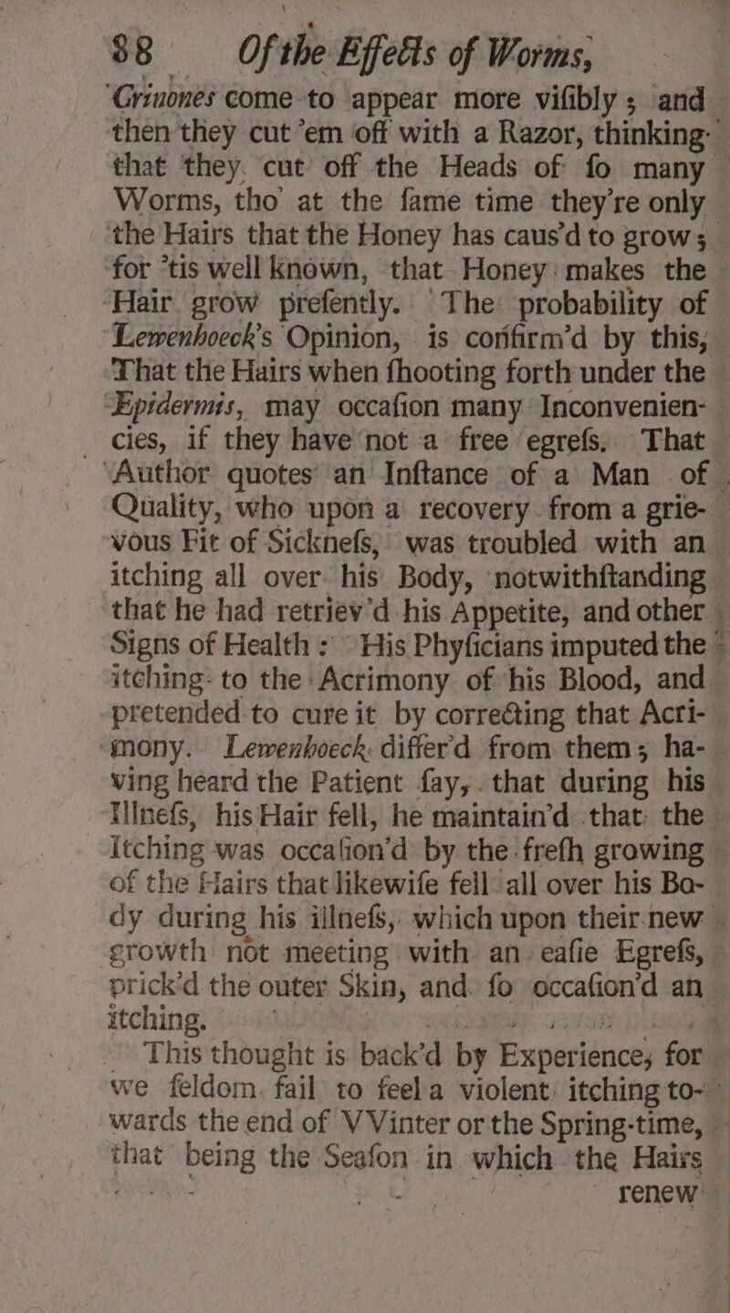 ‘Grinones come to appear more vifibly ; and then they cut ‘em off with a Razor, thinking: that they. cut off the Heads of fo many — Worms, tho at the fame time they’re only the Hairs that the Honey has causd to grow; . for “tis well known, that Honey: makes the ‘Hair grow prefently. The probability of Lewenhoeck’s Opinion, is corfirm’d by this, That the Hairs when fhooting forth under the “ÆEpidermis, may occafion many Inconvenien- . cies, if they have not a free egrefs, That … ‘Author quotes’ an Inftance of a Man of. Quality, who upon a recovery from a grie-. vous Fit of Sicknefs, was troubled with an. itching all over his Body, notwithftanding that he had retriev'd his Appetite, and other _ Signs of Health : His Phyficians imputed the + itching: to the Acrimony of his Blood, and pretended to cure it by corre@ing that Acri- ‘mony. Lemenhoeck: difterd from them; ha- wing heard the Patient fay,. that during his Uinefs, his Hair fell, he maintain’d that: the — Itching was occalion’d by the frefh growing — of the Hairs that likewife fell: all over his Bo- dy during his illnefs, which upon their. new ” growth not meeting with an. eafie Egrefs, ” prick'd the outer Skin, and. fo occafion’d an itching. : PAT. VUE ja _ This thought is back’d by Experience; for we feldom. fail to feela violent: itching to-” wards the end of VVinter or the Spring-time, — that being the Seafon in which the Hairs — NUS TER | i renew