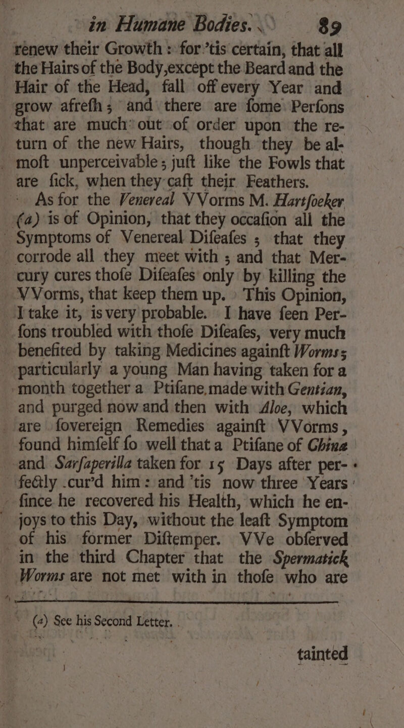 renew their Growth : fortis certain, that all _ the Hairs of the Body,except the Beard and the Hair of the Head, fall offevery Year and grow afrefh; and there are fome Perfons that are much’ out of order upon the re- turn of the new Hairs, though they be al- . moft unperceivable ; juft like the Fowls that are fick, when they caft their Feathers. As for the Venereal VVorms M. Hartfoeker (4) is of Opinion, that they occafion all the _ Symptoms of Venereal Difeafes ; that they corrode all they meet with ; and that Mer- . cury cures thofe Difeafes only by killing the VVorms, that keep them up. : This Opinion, Jtake it, isvery probable. I have feen Per- __ fons troubled with thofe Difeafes, very much _ benefited by taking Medicines againft Worms; particularly a young Man having taken for a month together a Ptifane made with Gentian, and purged now and then with Aloe, which are fovereign Remedies againft VVorms , found himfelf fo well that a Ptifane of Chine and Sarfaperilla taken for 15 Days after per- - fince he recovered his Health, which he en- joysto this Day, without the leaft Symptom in the third Chapter that the Spermatick _ Worms are not met with in thofe who are ; (2) See his Second Letter. .