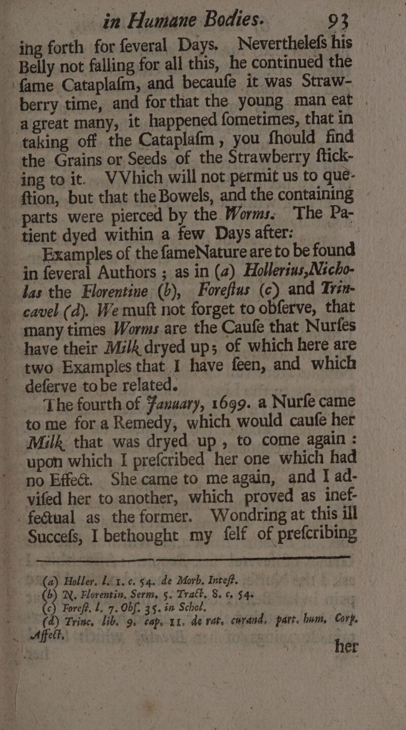 - ing forth for feveral Days. _ Neverthelefs his Belly not falling for all this, he continued the ‘fame Cataplafm, and becaufe it was Straw- berry time, and forthat the young man eat . agreat many, it happened fometimes, that in taking off the Cataplafm, you fhould find the Grains or Seeds of the Strawberry ftick- ing to it. VVhich will not permit us to que- ftion, but that the Bowels, and the containing parts were pierced by the. Worms. The Pa- tient dyed within a few Days after: Examples of the fameNature are to be found in feveral Authors ; as in (2) Hollertus,Nicho- das the Florentine (b), Foreftus (c) and Trsn- _ cavel (d). We mutt not forget to obferve, that ~ many times Worms are the Caufe that Nurfes have their Milk dryed up; of which here are two Examples that I have feen, and which deferve tobe related. 3 The fourth of Fanuary, 1699. a Nurfe came to me for a Remedy, which would caufe her Milk. that was dryed up , to come again : upon which I prefcribed her one which had > no Effet. Shecame to meagain, and I ad- | vifed her to another, which proved as inef- . fe&amp;tual as the former. Wondring at this ill Succefs, I bethought my felf of prefcribing (a) Holler, Lit. c. 54. de Morb. Intef?. >: ce N. Florentin, Serm, 5. Trabt. 8. c, $4: c) Foref?, L. 7. Obf. 35. in Schol, © | (a) Trine, lib, gs cap, 1x. de rat, cwrand, part. lnm, Cort. Affeit, ( le her