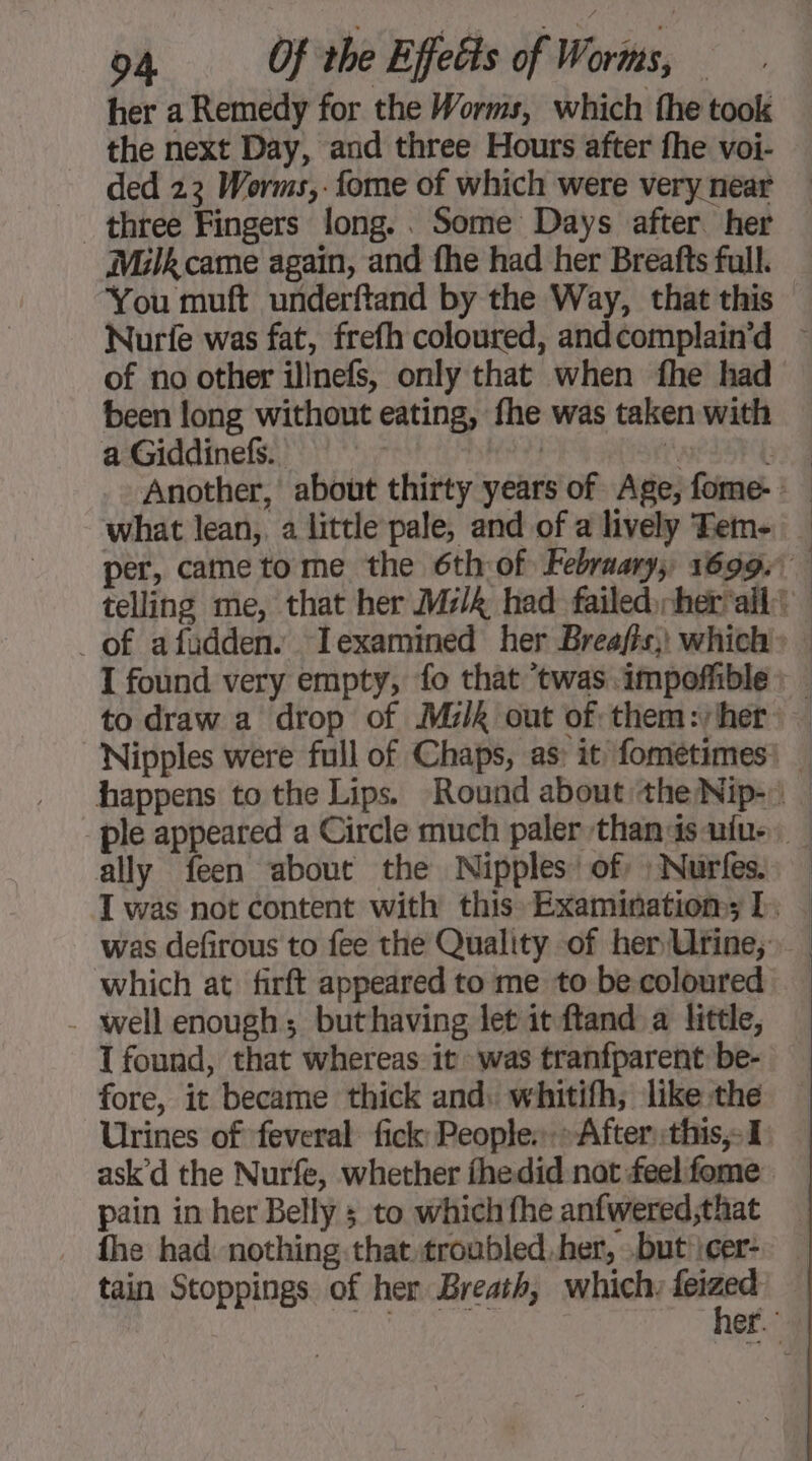 her a Remedy for the Worms, which the took the next Day, and three Hours after fhe voi- ded 23 Worms,.fome of which were very near three Fingers long. . Some Days after her Milk came again, and fhe had her Breafts full. You muft underftand by the Way, that this Nurie was fat, frefh coloured, andcomplain’d ~ of no other illnefs, only that when fhe had been long without eating, fhe was taken with a Giddinefs.. | | née | Another, about thirty years of Age, fome-: | what lean, a little pale, and of a lively Tem- | per, came to me the 6th of Febraary, 1699. telling me, that her Ms/&amp; had failed her'ailt | I found very empty, fo that twas. impoffible: | to draw a drop of Milk out of: them:/her > — Nipples were full of Chaps, as: it fométimes: _ happens to the Lips. Round about the Nip-: | ple appeared a Circle much paler thandsufue | ally feen about the Nipples’ of :Nurfes. — I was not content with this Examination; 1. | was defirous to fee the Quality of her Urine; which at firft appeared to me to be coloured | well enough; buthaving let it ftand a little, I found, that whereas: it was tranfparent be- fore, it became thick and. whitifh; like the Urines of feveral fick: People.» After::this,-I ask’d the Nurfe, whether fhedid not feel fome pain in her Belly 5 to which fhe anfwered;that fhe had nothing that troubled.her, buticer: | tain Stoppings of her Breath, which. ogee er.