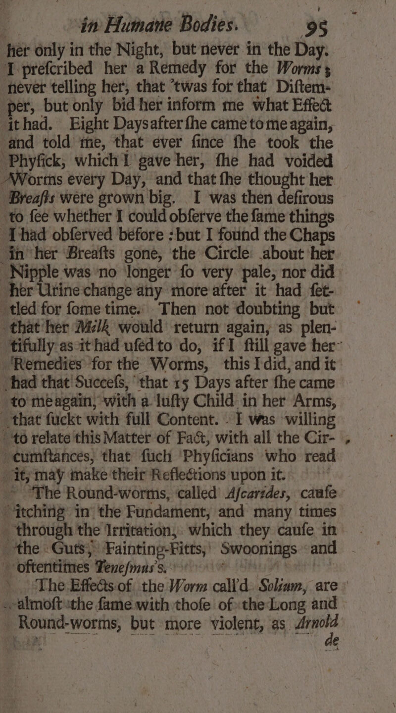 fier only in the Night, but never in the Day. I prefcribed her a Remedy for the Worms; never telling her, that ‘twas for that Diftem- per, but only bid her inform me what Effeé ithad. Eight Daysafter fhe came tome again, and told me, that ever fince fhe took the Phyfick, which I gave her, fhe had voided Worms every Day, and that fhe thought her ‘Breafts were grown big. I was then defirous ‘to fee whether I could obferve the fame things Thad obferved before : but I found the Chaps in her Breafts gone, the Circle: about ‘her Nipple was no ‘longer fo very pale, nor did her Urine change any more after it had fet- tied for fometime: Then not doubting but that her M4 would return again, as plen- tifully as it had ufédto do, if1 ftill gave her” ‘Remedies for the Worms, this Idid, and it had that Succefs, ‘that 15 Days after fhe came “to meagain; with a lufty Child in her Arms, that fuckt with full Content. : I was willing “to relate this Matter of Fac, with all the Cir- “cumftances, that fuch ‘Phyficians who read it; may make their Reflections upon it. | ~~ The Round-worms, called Afcaredes, caufe. itching in the Fundament, and many times - through the Irritation, which they caufe in Li] oftentimes Tenefnuss. | The Effe@s:of. the Worm calld Solsam, are : .almoft the fame with thofe of» the Long and . Round-worms, but more violent, as os VA e