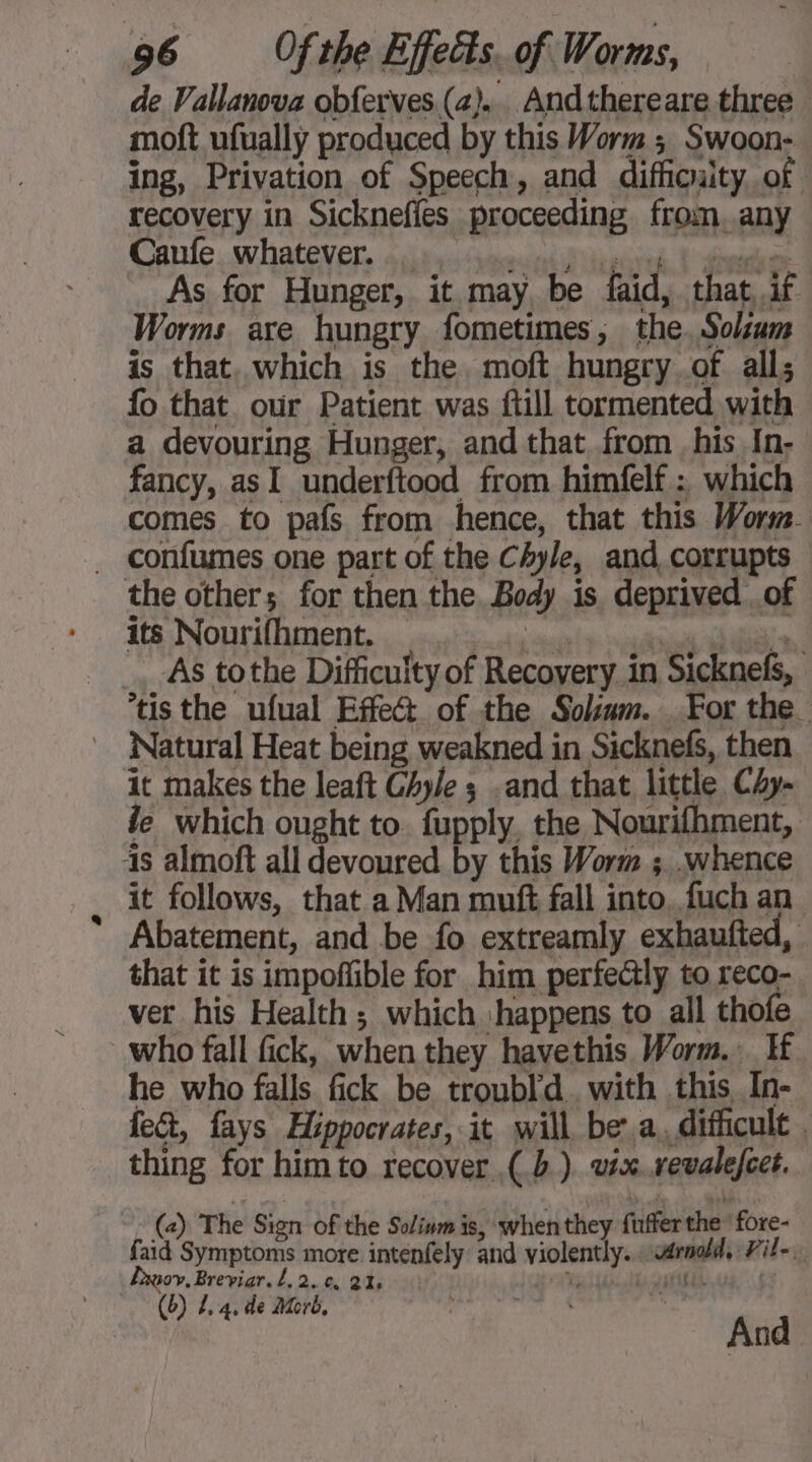 de Vallanova obferves (2). Andthereare three moft ufually produced by this Worm; Swoon- ing, Privation of Speech, and difficuity of recovery in Sicknefies proceeding from.any Care whatever, sinus trés As for Hunger, it may be faid, that, if Worms are hungry fometimes, the. Solsaum is that. which is the. moft hungry of all; fo that our Patient was ftill tormented with a devouring Hunger, and that from his In- fancy, asI underftood from himfelf : which comes to pafs from hence, that this Worm. _ confumes one part of the Chyle, and corrupts the others; for then the Body is deprived of its Nourifhment. _ in Abia à! AS tothe Difficulty of Recovery in Sicknefs, ‘tis the ufual Effect of the Sokum. For the. Natural Heat being weakned in Sicknefs, then it makes the leaft Ghyle ; .and that little Chy- le which ought to. fupply, the Nourifhment, is almoft all devoured by this Worm ; .whence it follows, that a Man muft fall into. fuch an Abatement, and be fo extreamly exhaufted, that it is impoffible for him perfectly to reco- ver his Health; which happens to all thofe who fall fick, when they havethis Worm. If. he who falls. fick be troubld. with this In- fect, fays Hippocrates, it will be’ a. difficult . thing for himto recover (.b ). vix.vevalefcet. (2) The Sign of the Solinm is, when they fufferthe fore- faid Symptoms more intenfely and violently... v¢radld, File. Bxuov, Breviar. L, 2. 6, 21, ee is petal ; (5) L, 4, de Morb, | And