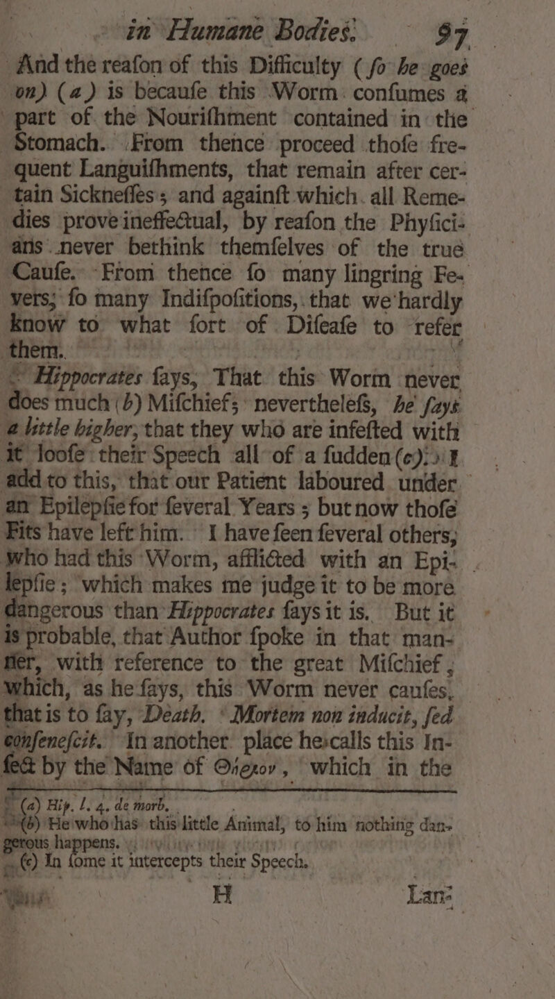 And the reafon of this Difficulty (fo he goes on) (a) is becaufe this Worm: confumes à part of the Nourifhment contained in tlie Stomach. From thence proceed thofe fre- quent Languifhments, that remain after cer- tain Sicknefles; and againft which. all Reme- dies prove ineffectual, by reafon the Phyfici- ans never bethink themfelves of the true Caufe. From thence fo many lingring Fe. vers; fo many Indifpofitions, that we'hardly Er to what fort of Difeafe to refer — poner, 7 4 PACE ts © Hippocrates fays, That this Worm never does much (4) Mifchiefs neverthelef, 4e faye ‘a hittle bigher; that they who are infefted with It loofe their Speech all-of a fudden(e):>1 add to this, that our Patient laboured under. an Epilepfie for feveral Years ; but now thofe Fits have left him. 1 have feen feveral others; Who had this ‘Worm, afflited with an Epi- . Æpfie ; which makes me judge it to be more dangerous than Hippocrates faysit is. But it is probable, that Author {poke in that man: fer, with reference to the great Mitchief , which, as he fays, this Worm never canfes, that is to fay, Death. * Mortem non inducit, fed Gonfenefcit.. Inanother. place hescalls this In- fe@ by the Name of @rex, which in the (a) Hip. L. 4. de morb, | | #6) Herwhothas this little Animal, to him nothing dan. Prous happens. yi tive tine loss à Fou Gane it intercepts their Speech, |