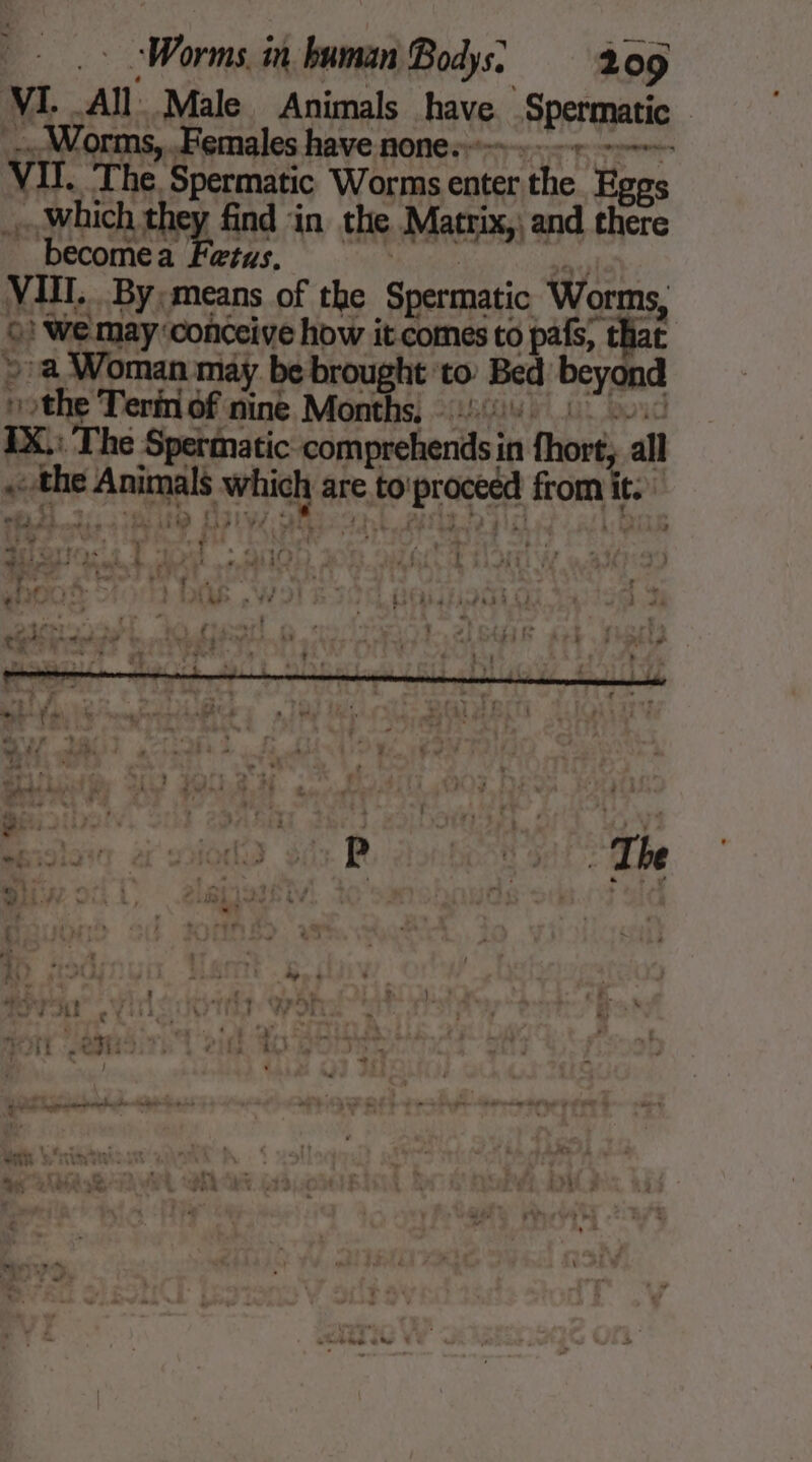 VI. AN Male Animals have, Spermatic | _.. Worms, .Females have none. . ee VIT. The. Spermatic Worms enter the Eggs … which Phy find ‘in the Matrix,) and there becomea Fetus, VIII. By; means of the Spermatic Worms, ©) We may ‘conceive how it comes to pafs, ‘that a Woman may be brought to: Bed beyond 1 ru Terin of nine Months. 4 IX.: The Spermatic comprehends in fhort, all the dan enn are to boipraceed from La a 2 Ww e, , “ : ai : with &gt; oo | a , fs fw ryt it ir ivi he? : y ai CA Wai Fe L d F Pog x Putts i | | ’ , F1 4 ' fi t - : 8 ; | : | | . 5 | ‘ 7 rT. rt L » 2 . yo ha 2 4 } oY tw ew be % ‘ . 4 L D . ‘ 4 - » y 4 pa Ft pay à À | : coute Œ ! © :