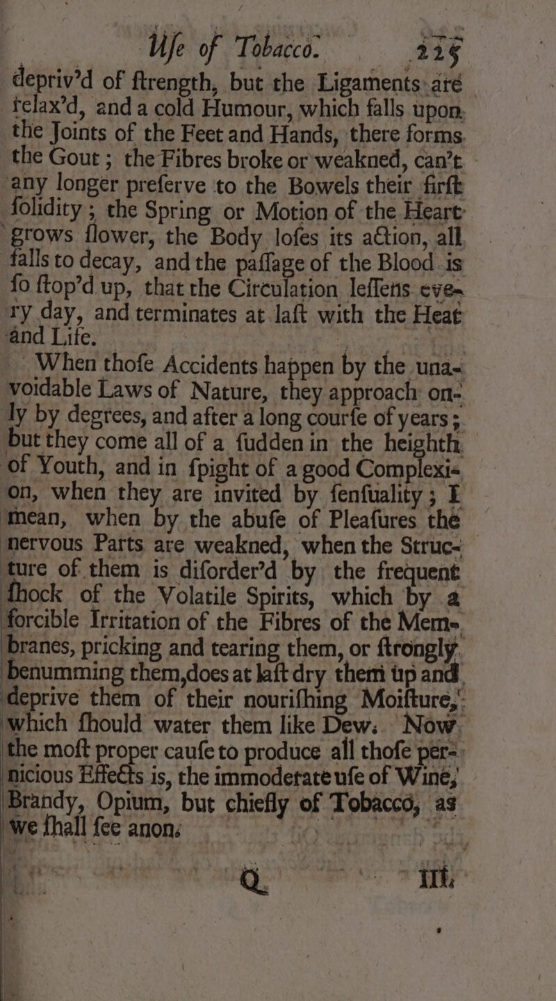 depriv’d of ftrength, but the Ligaments: até telax’d, anda cold Humour, which falls upon, the Joints of the Feet and Hands, there forms. the Gout ; the Fibres broke or weakned, can’t | any longer preferve to the Bowels their firft folidity ; the Spring or Motion of the Heart: grows flower, the Body lofes its ation, all, falls to decay, andthe paflage of the Blood is fo ftop’d up, that the Circulation leflens eve- ty day, and terminates at laft with the Heat and Lite. ett AT AE Te _ When thofe Accidents happen by the una- voidable Laws of Nature, they approach on- ly by degrees, and after a long courfe of years ; but they come all of a fudden in’ the heighth of Youth, and in fpight of a good Complexi« on, when they are invited by fenfuality ; E ‘mean, when by the abufe of Pleafures the nervous Parts are weakned, when the Struc- ture of them is diforder’d by the frequent \ pri of the Volatile Spirits, which by à forcible Irritation of the Fibres of the Meme. branes, pricking and tearing them, or ftronglÿ. benumming them,does at laft dry them tp and ‘deprive them of their nourifhing Moifture,’ which fhould water them like Dew:. Now ‘the moft proper caufe to produce all thofe per: micious Effects is, the immoderate ufe of Wine, Brandy, Opium, but chiefly of Tobacco, as wefhall fee anon; ROME Een Baki yo ?