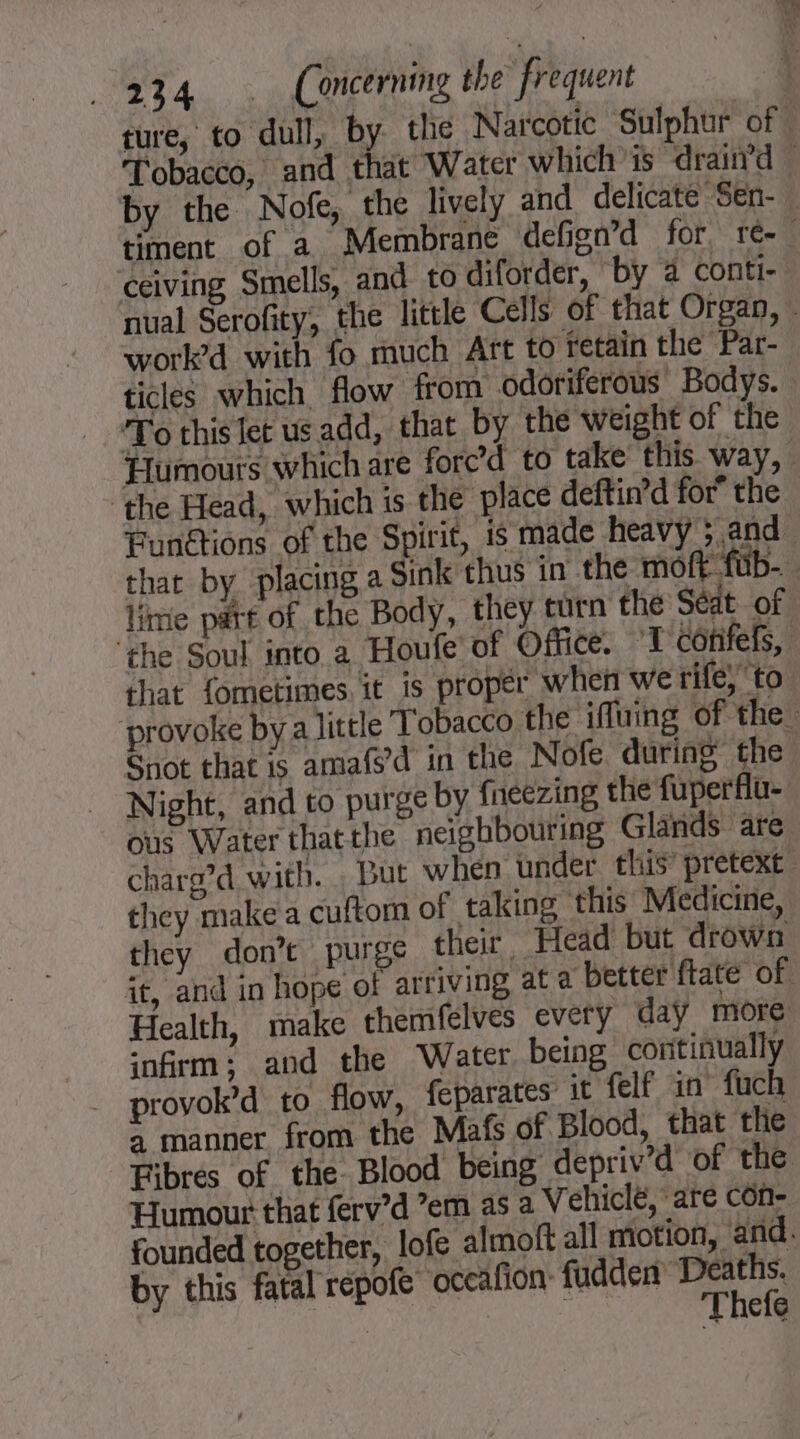 ture, to dull, by the Narcotic Sulphur of. Tobacco, and that Water which is “drainrd — by the Nofe, the lively and delicate Sen- timent of a Membrane defign’d for, re-. ceiving Smells, and to diforder, by 4 conti- nual Serofity, the little Cells of that Organ, ~ work’d with fo much Art to retain the Par- ticles which flow from odoriferous Bodys. To this let us add, that by the weight of the Humours which are fore’d to take this way, ‘the Head, which is the place deftin’d for the Funétions of the Spirit, is made heavy “and. that by placing a Sink thus in the moft fub- lime patt of the Body, they turn the Séat of ‘the Soul into a Houfe of Office. 1 corifefs, that fometimes. it is proper when we rife, to ‘provoke bya little Tobacco the iffuing of the Snot that is amafs’d in the Nofe during the Night, and to purge by f{neezing the fuperflu- ous Water thatthe neighbouring Glands are charg’d with. But when under this’ pretext they make a cuftom of taking this Medicine, they don’t purge their, ‘Head but drown it, and in hope of arriving at a better ftate of Health, make themfelves every day more infirm; and the Water being continually provok’d to flow, feparates it felf in fuch à manner from the Mats of Blood, that the Fibres of the. Blood being depriv’d of the Humour that ferv’d ’em as a Vehiclé, are con- founded together, lofe almoft all motion, and. by this fatal repofe oceafion: fudden och efe