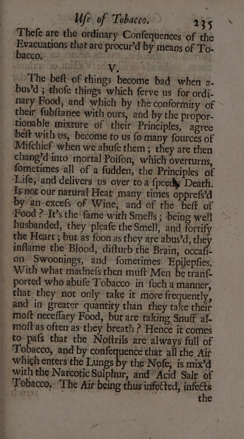 We of Tobacco. ‘484 Thefe are the ordinary Confequences of the akong thatare procur’d by means of To- baccoë:. 1 | The beft of things become bad when 2- -bus’d ;:thofe things which ferve us for ordi- nary Food, and which by the conformity of then fubftanee with ours, and by the propor- tionable mixture of their Principles, agree beft withus, become to us fo many fources of _ Mifchief when we abufe them : they are then chang’d into mortal Poifon, which overturns, fometimes all of a fudden, the Principles of _ Life;/and delivers us over to a fpcedk Death. {5 nof our natural Heat many times opprefs’d by an-excefs of Wine, and of the belt of husbanded, they pleafe the Smell, and fortify the Heart ; but as foon as they are abus’d, they inflame the Blood, difturb the Brain, occafi- on Swoonings, and fometimes Epilepfies. With what madnefs then muft Men be tranf. ported who abufe Tobacco in fuch a manner, that they not only take it more frequently, and in greater quantity than they take their moft neceflary Food, but are taking Snuff al- moft as often as they breath ? Hence it comes | to’ pafs that the Noftrils aré always full of _ Tobacco, and by confequence that all the Air which enters'the Lungs by the Nofe, is mix’d . withthe Narcotic Sulphur, and” Acid Salr of _ Fobacco,: The Air being thus infected, Fe HS: “ene