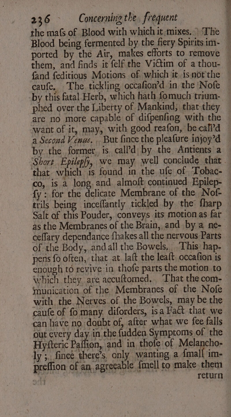 the maf of Blood with which it mixes.) The w Blood being fermented by the fiery Spirits im- ported by the Air, makes efforts to remove \ them, and finds it felf the Victim of athou- » fand feditious Motions of. which it.isnotthe * caufe. The, tickling occafion’d in the Nofe by this fatal Herb, which hath fomuch trium- — phed over the Liberty of Mankind, that they are no more capable of difpenfing with the — want of it, may, with good reafon, be call’d a Second Venus. But fince the pleafure injoy’d by the former, is. call’d) by the, Antients a : Short Epilepfy, we may well conclude that that which jis found in the ufe of Tobac- : co, is a long. and almoft continued Epilep- {y : for the delicate Membrane of the Nof- _ trils being inceffantly tickled by the fharp | Salt of this Pouder, conveys its motion as far — as the Membranes of the Brain, and by a ne- ceffary dependance fhakes all the nervous Parts of the Body, and all the Bowels, This hap- pens fo often, that at laft the leaft. occafion is enough to revive in thofe parts the motion to which they are accuftomed. That the com- munication of the Membranes of the Nofe with the. Nerves.of the Bowels, may be the caufe of fo many. diforders, isa Pact that we © can have no doubt of, after what we fee falls out every day in,the {udden Symptoms of the Hyfteric Paffion, and in thole of Melancho- ly ;.. fincé there’s, only wanting a {mall im- preffion of an agreeable {mell to make them 4 return