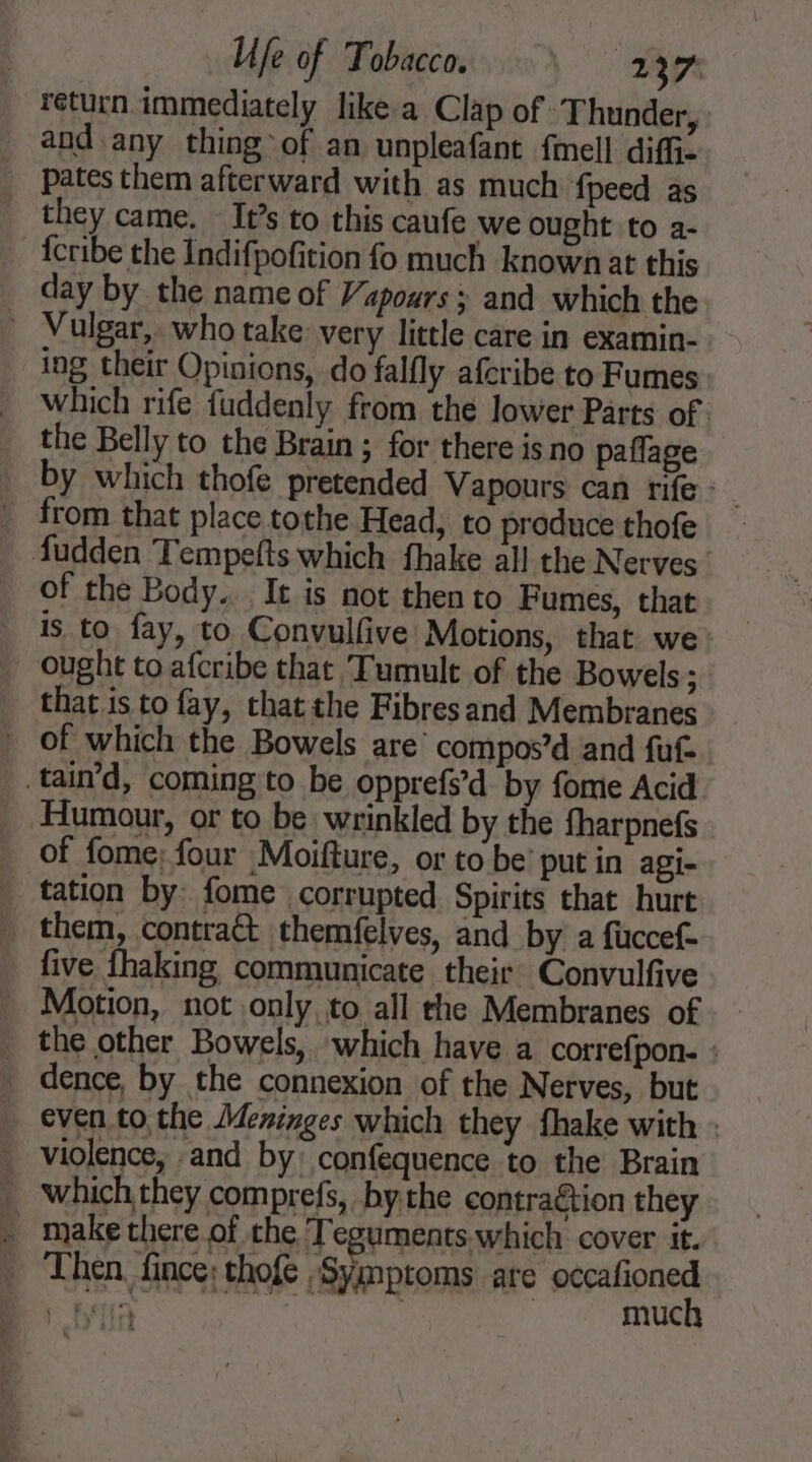 return immediately likea Clap of Thunder, and any thing of an unpleafant fmell diff _ Ppatesthem afterward with as much {peed as they came. It’s to this caufe we ought to a- ~ fcribe the Indifpofition fo much known at this day by the name of Vapours ; and which the - Vulgar, who take very little care in examin- ing their Opinions, do falfly afcribe to Fumes . which rife fuddenly from the lower Parts of. the Belly to the Brain ; for there is no paflage by which thofe pretended Vapours can rife _ from that place tothe Head, to produce thofe fudden Tempefts which fhake all the Nerves of the Body... It is not then to Fumes, that is to fay, to Convulfive Motions, that we ought to afcribe that Tumult of the Bowels; that is to fay, that the Fibresand Membranes . of which the Bowels are’ compos’d and fut. tain’d, coming to be opprefs’d by fome Acid Humour, or to be wrinkled by the fharpnefs of fome; four Moifture, or to be’ put in agi- _ tation by: fome corrupted Spirits that hurt _ them, contraét themfelves, and by a fuccef- five fhaking communicate their Convulfive . Motion, not only to all the Membranes of _ the other Bowels, which have a correfpon. : _ dence, by the connexion of the Nerves, but even to the Meninges which they fhake with : . violence, and by: confequence to the Brain _ which they comprefs, by the contraétion they . make there of the T eguments which cover it. _ Then fince; thofe Symptoms are series Re | muc