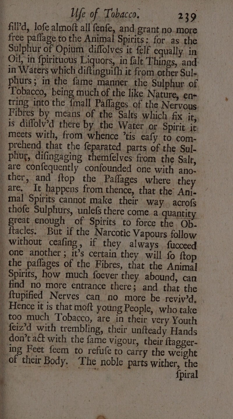 fild, lofe almoft all fenfe, and grant no.. more Sulphur of Opium diflolves it felf equally in phurs; in the fame manner the Sulphur of ‘Tobacco, being much of the like Nature, ens tring into the {mall Paflages of the Nervous Fibres by means of the Salts which fx it, is diflolv’d there by the Water or Spirit it thofe Sulphurs, unlefs there come a quantity ftacles. But if the Narcotic Vapours follow a an Ra: — Se ee are in their very Youth don’t act with the fame vigour, their ftagger- fpiral