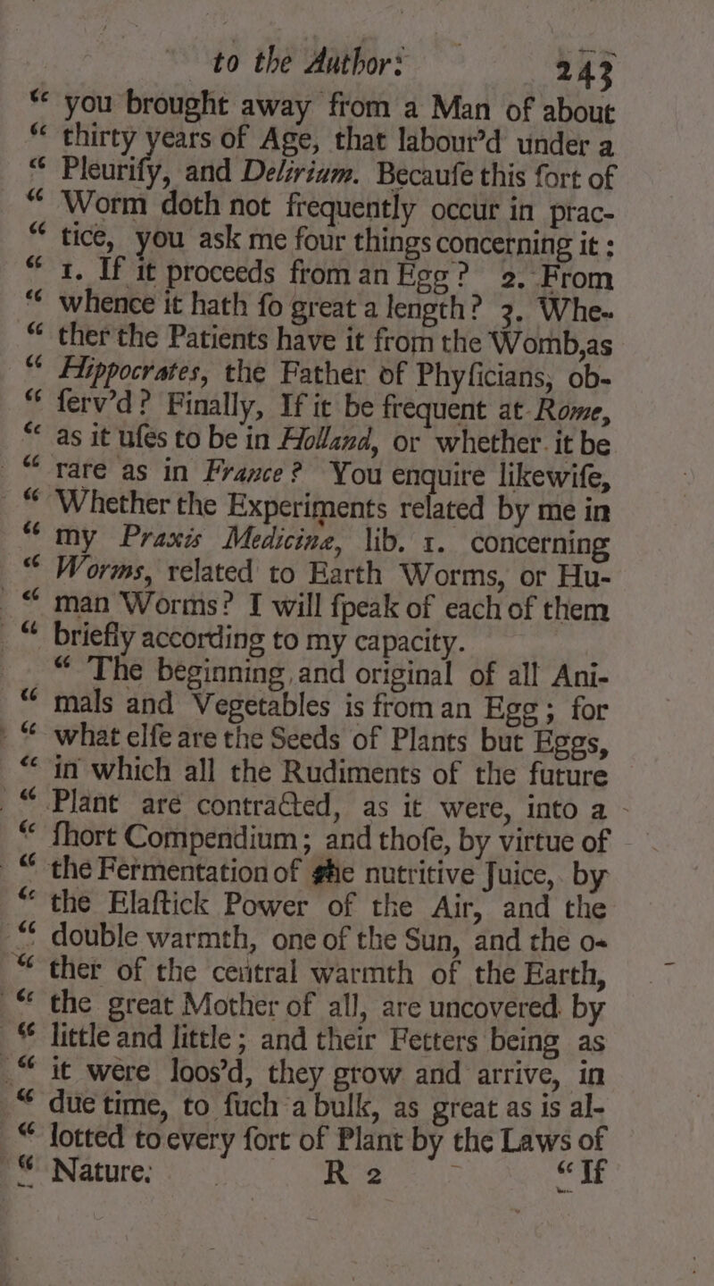 thirty years of Age, that labour’d under a Pleurify, and Delirium. Becaufe this fort of Worm doth not frequently occur in prac- tice, you ask me four things concerning it : 1. If it proceeds from an Ego? 2. From whence it hath fo great a length? 3, Whe.. ther the Patients have it from the ‘Womb, as Hippocrates, the Father of Phyficians, ob- ferv’d? Finally, If it be frequent at Rome, rare as in France? You enquire likewife, Whether the Experiments related by me in my Praxis Medicine, lib. 1. concerning Worms, related to Earth Worms, or Hu- man Worms? I will fpeak of each of them briefly according to my capacity. “The beginning and original of all Ani- mals and Vegetables is from an Ege; for what elfe are the Seeds of Plants but Eggs, in which all the Rudiments of the future fhort Compendium; and thofe, by virtue of the Elaftick Power of the Air, and the ther of the ceutral warmth of the Earth, the great Mother of all, are uncovered. by little and little ; and their Fetters being as it were loos’d, they grow and arrive, in