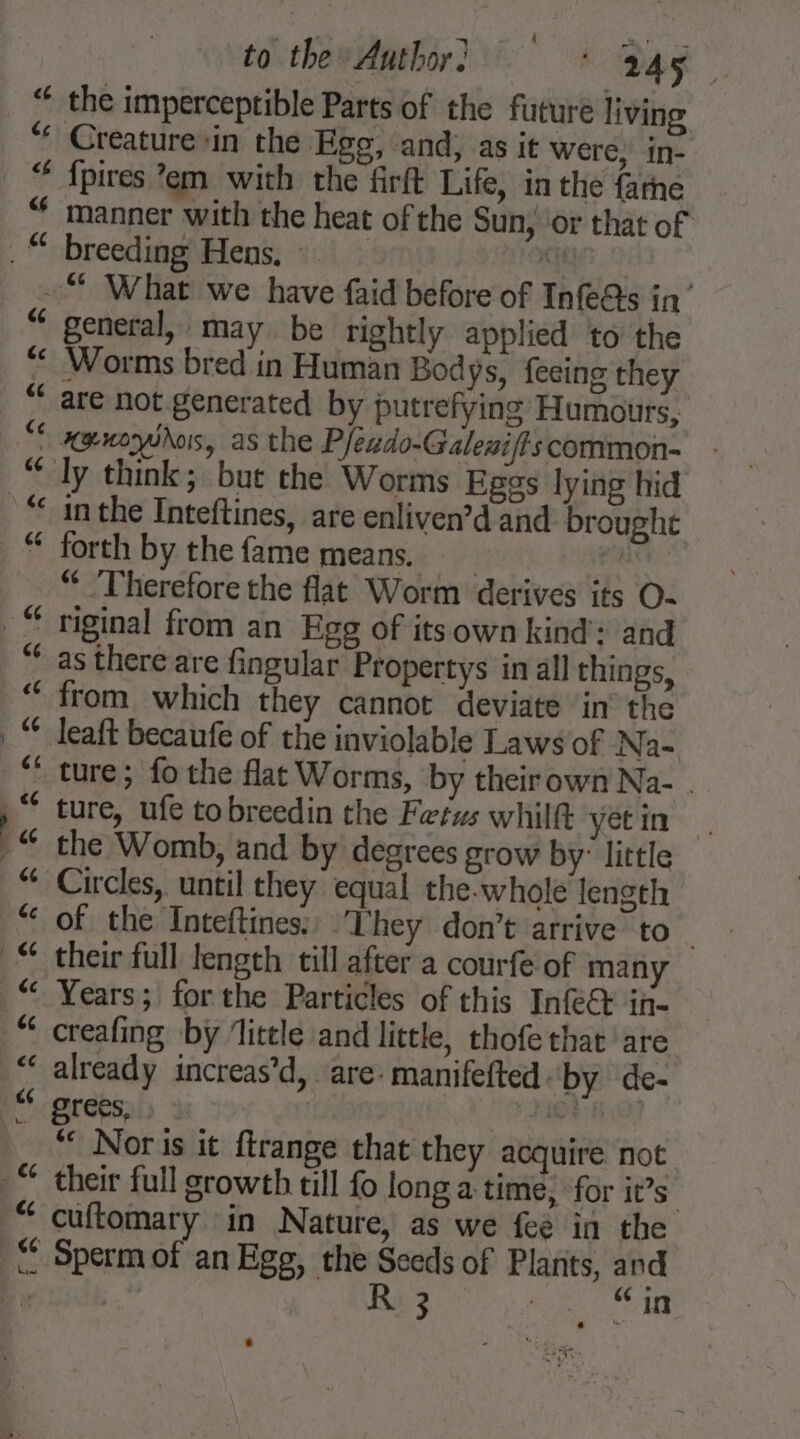 é¢ cc to the Author. + Bag Creature ‘in the Egg, and, as it were, in- fpires em with the firft Life, in the {arne manner with the heat of the Sun, or that of breeding Hens, ti general, may be rightly applied to the Worms bred in Human Bodys, feeing they are not generated by putrefying Humours, xgnoyshos, as the Pfeado-Galeni/?s common- in the Inteftines, are enliven’d and brought forth by the fame means, An “Therefore the flat Worm derives its O- riginal from an Egg of itsown kind’: and as there are fingular Propertys in all things, from which they cannot deviate in the ture; fothe flat Worms, by theirown Na- . ture, ufe tobreedin the Fetws whilft yet in the Womb, and by degrees grow by: little Circles, until they equal the-whole length of the Inteftines: They don’t arrive to their full length till after a courfe of many Years; forthe Particles of this Infe&amp; in- creafing by ‘little and little, thofe that are already increas’d, are: manifefted by de- grees, . | 148.03 “ Noris it ftrange that they acquire not their full growth till fo long a time, for it’s cuftomary in Nature, as we fee in the 3 Degg erate