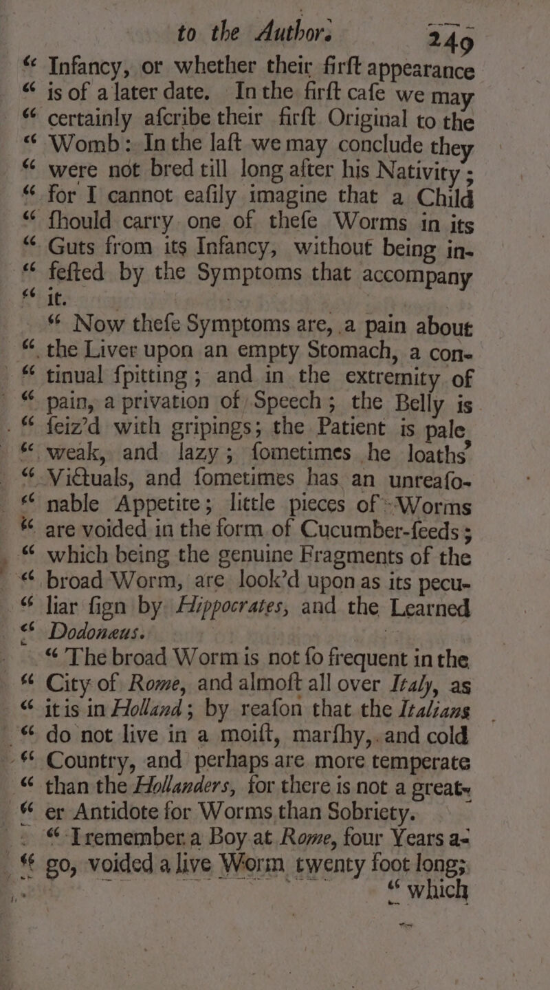 $4 se to the Author: 249 Infancy, or whether their firft appearance is of a later date. Inthe firft cafe we ma Womb: In the laft we may conclude they were not bred till long after his Nativity’; for I cannot eafily imagine that a Child fhould carry. one of thefe Worms in its fefted by the Symptoms that accompany it. | | Now thefe Symptoms are, .a pain about tinual fpitting ; and in the extremity of Las La feiz’d with gripings; the Patient is pale nable Appetite; little pieces of - Worms which being the genuine Fragments of the liar fign by Hippocrates, and the Learned “ The broad Worm is not fo frequent in the City of Rome, and almoft all over Italy, as itis in Holland; by reafon that the Italians do not live in a moift, marfhy,.and cold than the Hollanders, for there is not a great. er Antidote for Worms than Sobriety. “-Tremember,a Boy at Rome, four Years a- go, voided alive Worm twenty foot long; ne | “ which at