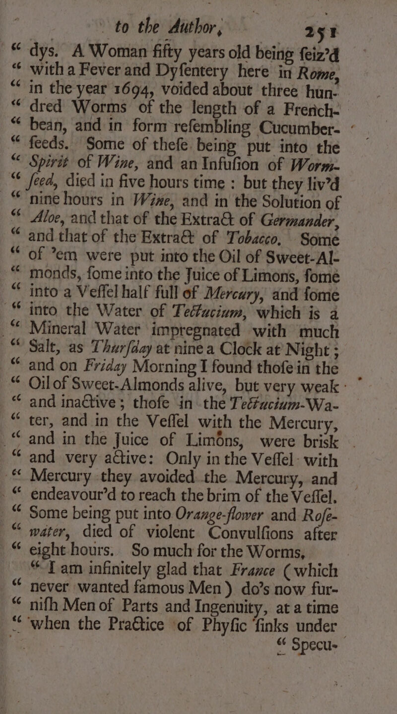 | : to the Author, ny x “ dys. A Woman fifty years old being {eiz’d “ witha Fever and Dyfentery here in Rome, “in the year 1694, voided about three hun- “ dred Worms of the length of a French- “feeds. Some of thefe being put into the € Spirit of Wine, and an Infufion of Worm. feed, died in five hours time : but they liv’d “nine hours in Wine, and in the Solution of Aloe, and that of the Extra&amp; of Germander, and that of the Extra@ of Tobacco, Some of em were put into the Oil of Sweet-Al- monds, fome into the Juice of Limons, fome “ into a Veffel half full of Mercury, and fome into the Water of Teéfucium, which is a _“* Mineral Water impregnated with much Salt, as Thurfday at nine a Clock at Night : and on Friday Morning I found thofein the Oilof Sweet-Almonds alive, but very weak : _ © and inactive; thofe in the Tetéacium-Wa- “ter, and in the Veflel with the Mercury, “and in the Juice of Limôns, were brisk _% and very active: Only in the Veffel: with Mercury they avoided the Mercury, and _“ endeavour’d to reach the brim of the Veffel. Some being put into Orange-flower and Rofe- water, died of violent Convulfions after “ eight hours. So much for the Worms, “Tam infinitely glad that France (which never wanted famous Men) do’s now fur- nifh Men of Parts and Ingenuity, at a time “when the Pra€tice ‘of Phyfic finks under an “ Specu-