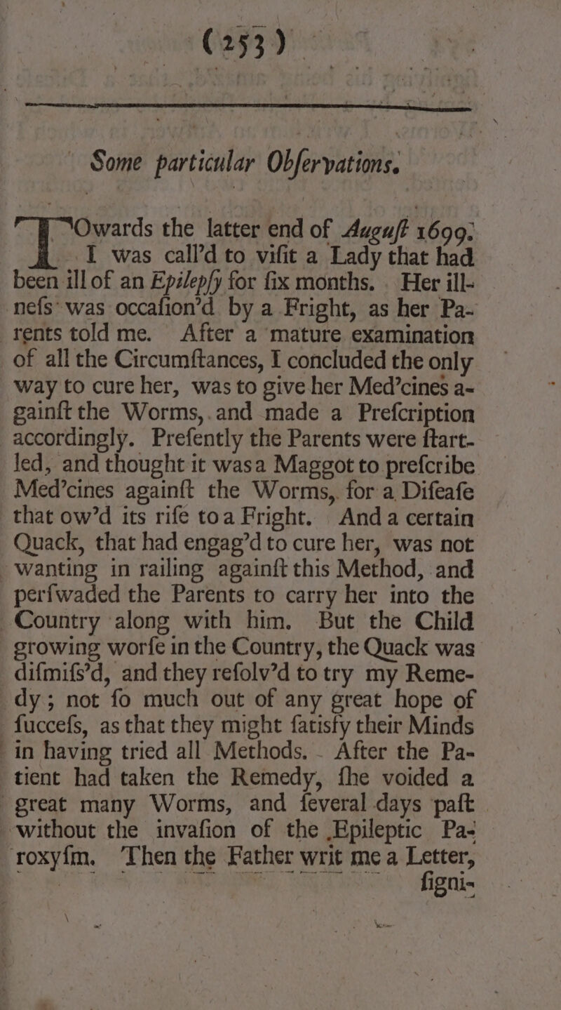 Some particular Obfervations. “Owards the latter end of Augu/t 1690: I was call’d to vifit a Lady that had been ill of an Epélep/y for fix months. . Her ill- of all the Circumftances, I concluded the only way to cure her, was to give her Med’cines a- gainft the Worms,.and made a Prefcription accordingly. Prefently the Parents were ftart- led, and thought it wasa Maggot to prefcribe Med’cines againit the Worms, for a Difeafe that ow’d its rife toa Fright. Anda certain Quack, that had engag’d to cure her, was not perfwaded the Parents to carry her into the growing worfe in the Country, the Quack was dy; not fo much out of any great hope of tient had taken the Remedy, fhe voided a figni- \